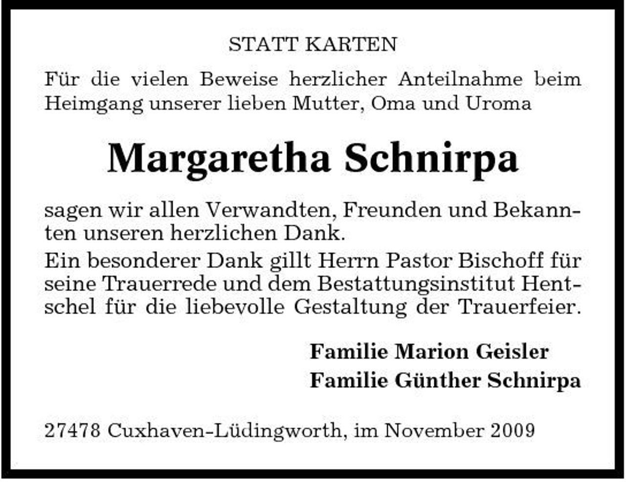 <p>STATT KARTEN Für die vielen Beweise herzlicher Anteilnahme beim Heimgang unserer lieben Mutter, Oma und Uroma</p><p>Margaretha Schnirpa<br />sagen wir allen Verwandten, Freunden und Bekannten unseren herzlichen Dank. Ein besonderer Dank gillt Herrn Pastor Bischoff für seine Trauerrede und dem Bestattungsinstitut Hentschel für die liebevolle Gestaltung der Trauerfeier. Familie Marion Geisler Familie Günther Schnirpa<br />27478 Cuxhaven-Lüdingworth, im November 2009</p>