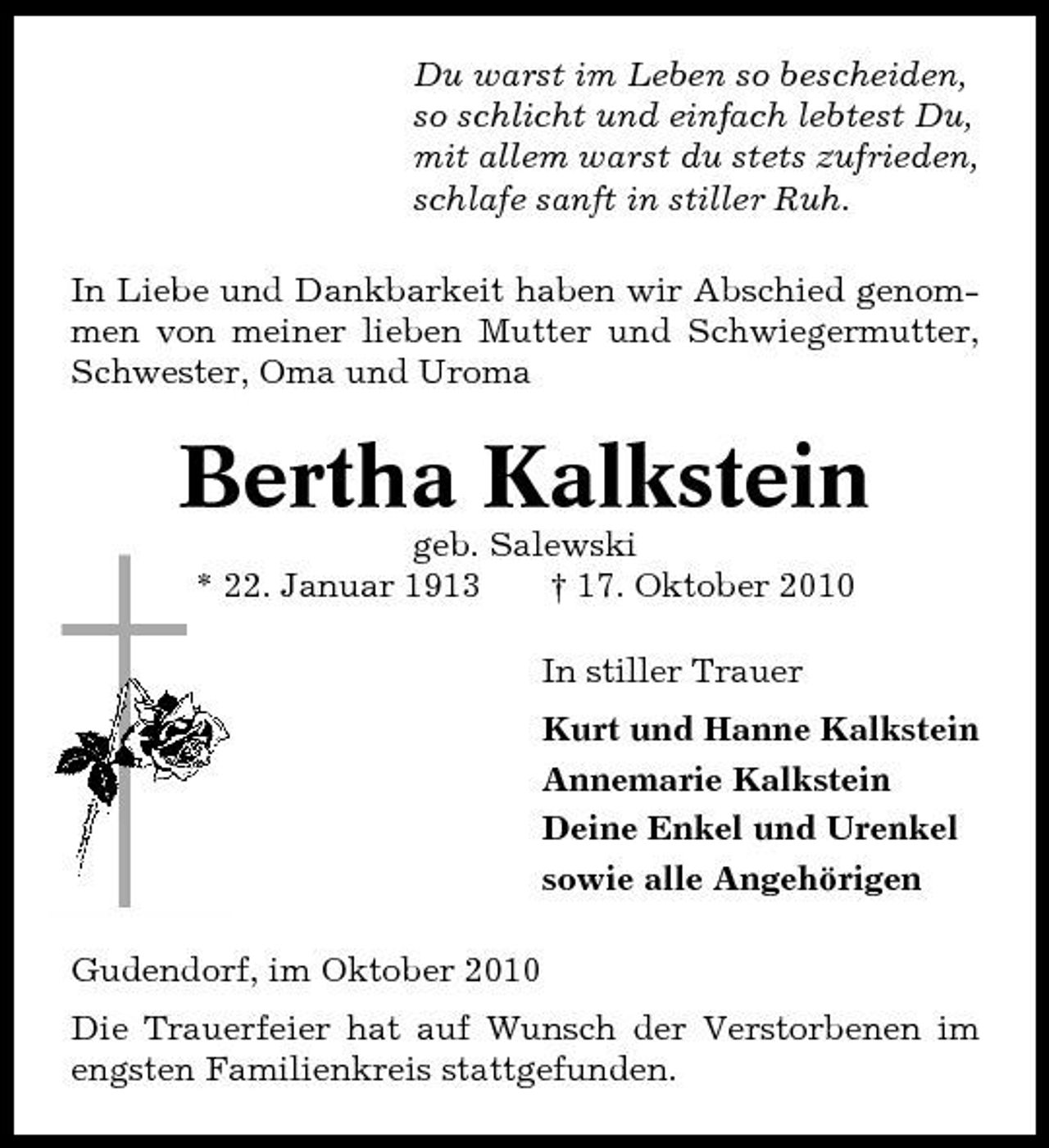 <p>Du warst im Leben so bescheiden, so schlicht und einfach lebtest Du, mit allem warst du stets zufrieden, schlafe sanft in stiller Ruh. In Liebe und Dankbarkeit haben wir Abschied genommen von meiner lieben Mutter und Schwiegermutter, Schwester, Oma und Uroma</p><p>Bertha Kalkstein<br />geb. Salewski * 22. Januar 1913 † 17. Oktober 2010 In stiller Trauer Kurt und Hanne Kalkstein Annemarie Kalkstein Deine Enkel und Urenkel sowie alle Angehörigen Gudendorf, im Oktober 2010 Die Trauerfeier hat auf Wunsch der Verstorbenen im engsten Familienkreis stattgefunden.</p>