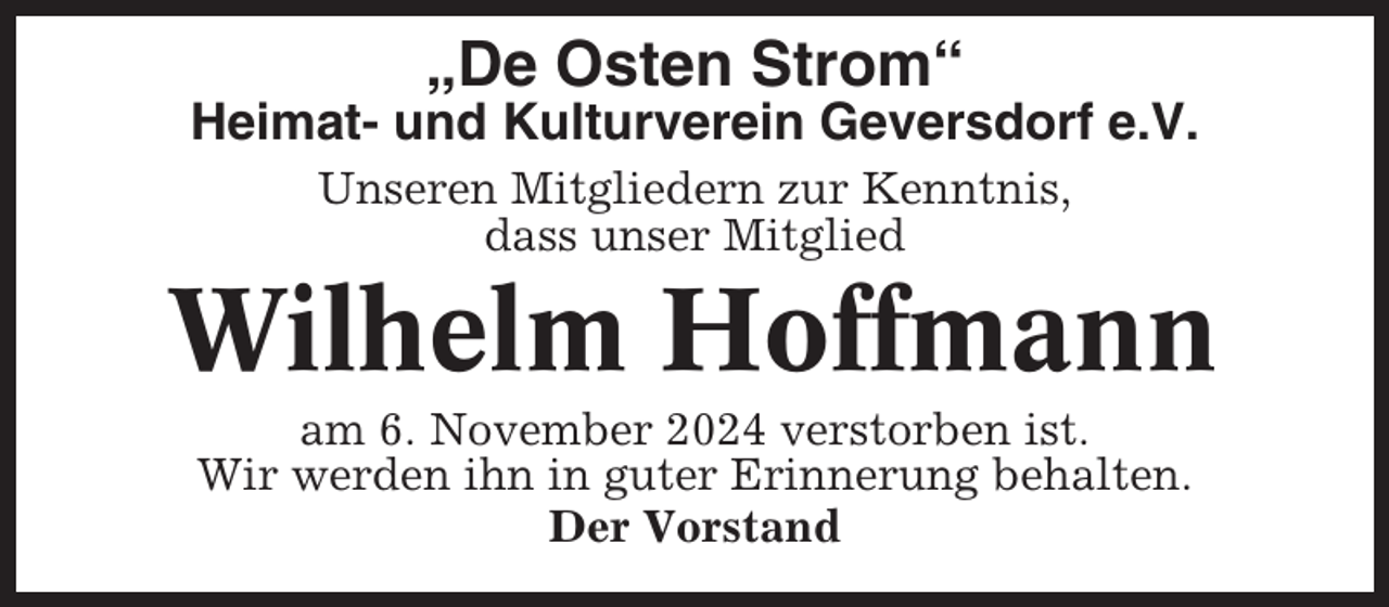 <p>„De Osten Strom“<br />Heimat- und Kulturverein Geversdorf e.V.<br />Unseren Mitgliedern zur Kenntnis,<br />dass unser Mitglied</p><p>Wilhelm Hoffmann<br />am 6. November 2024 verstorben ist.<br />Wir werden ihn in guter Erinnerung behalten.<br />Der Vorstand</p>