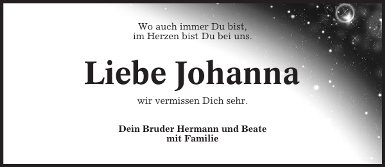<p>Wo auch immer Du bist,<br />im Herzen bist Du bei uns.</p><p>Liebe Johanna<br />wir vermissen Dich sehr.<br />Dein Bruder Hermann und Beate<br />mit Familie</p>