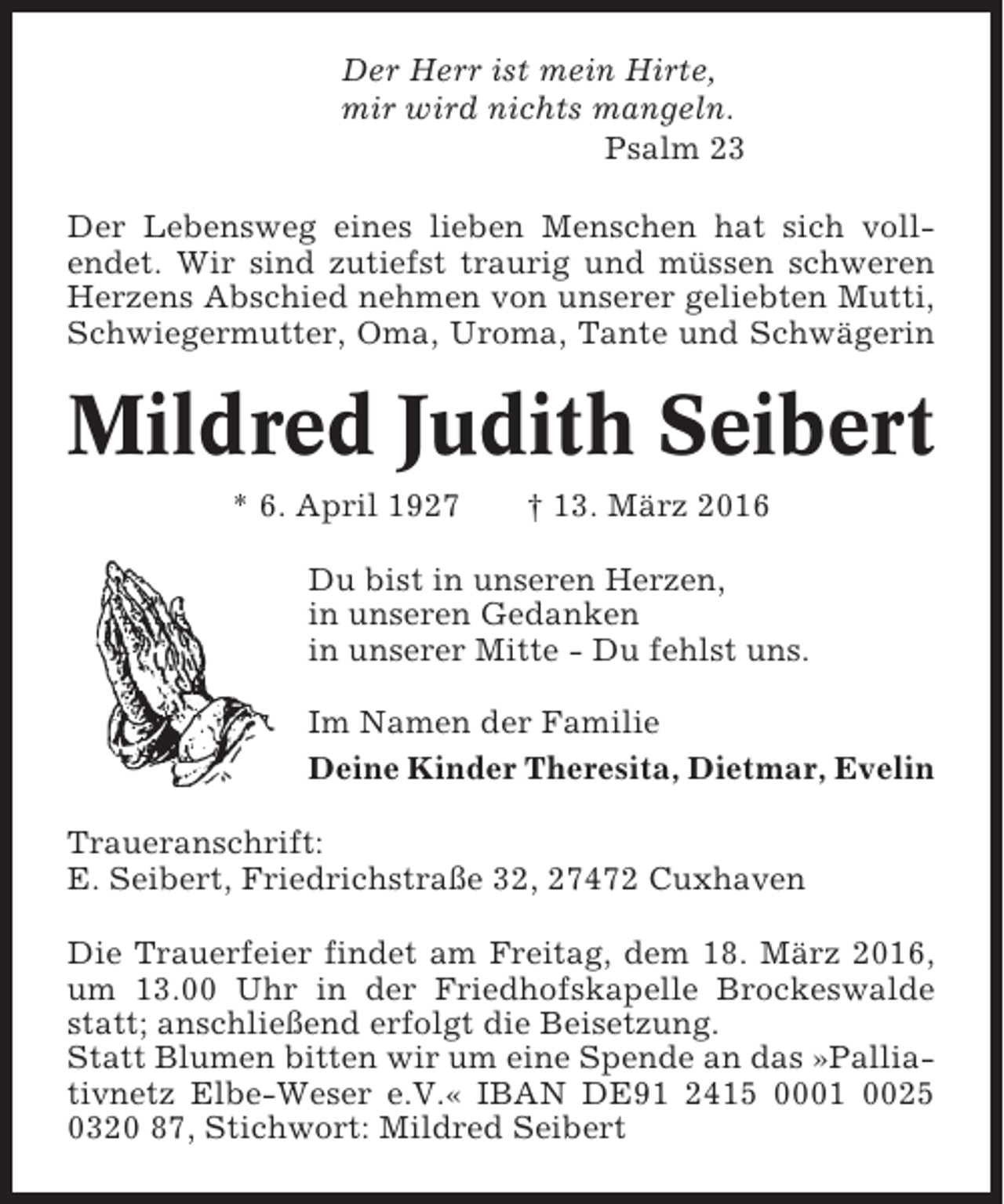 <p>Der Herr ist mein Hirte,<br />mir wird nichts mangeln.<br />Psalm 23<br />Der Lebensweg eines lieben Menschen hat sich vollendet. Wir sind zutiefst traurig und müssen schweren<br />Herzens Abschied nehmen von unserer geliebten Mutti,<br />Schwiegermutter, Oma, Uroma, Tante und Schwägerin</p><p>Mildred Judith Seibert<br />* 6. April 1927</p><p>† 13. März 2016</p><p>Du bist in unseren Herzen,<br />in unseren Gedanken<br />in unserer Mitte - Du fehlst uns.<br />Im Namen der Familie<br />Deine Kinder Theresita, Dietmar, Evelin<br />Traueranschrift:<br />E. Seibert, Friedrichstraße 32, 27472 Cuxhaven<br />Die Trauerfeier findet am Freitag, dem 18. März 2016,<br />um 13.00 Uhr in der Friedhofskapelle Brockeswalde<br />statt; anschließend erfolgt die Beisetzung.<br />Statt Blumen bitten wir um eine Spende an das »Palliativnetz Elbe-Weser e.V.« IBAN DE91 2415 0001 0025<br />0320 87, Stichwort: Mildred Seibert</p>