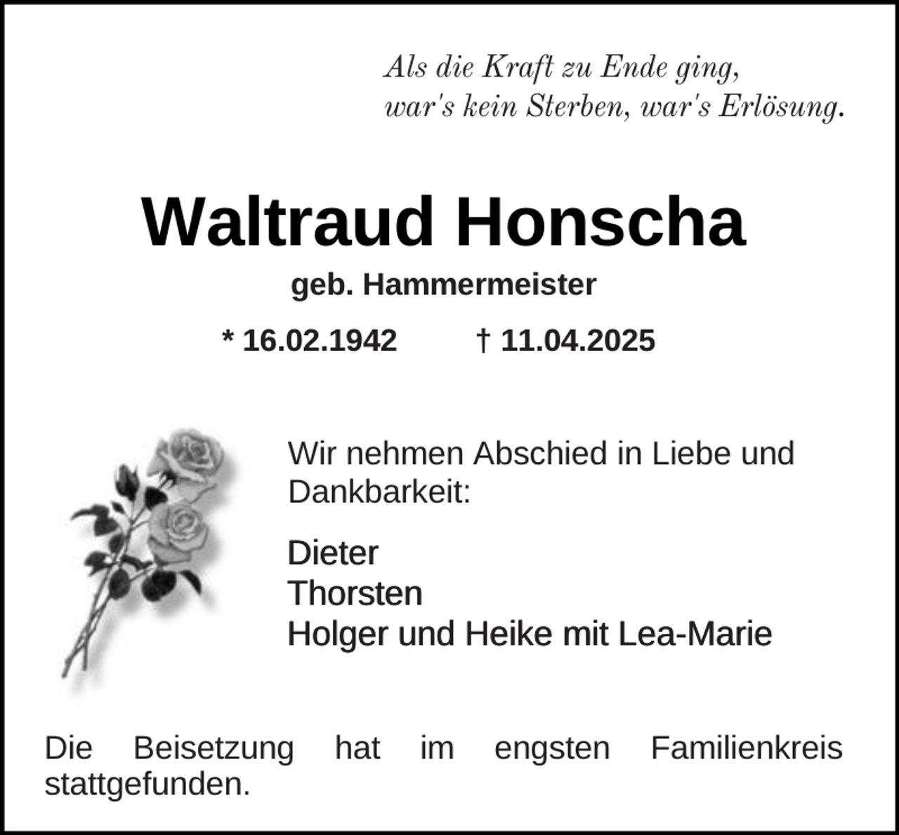 <p>Als die Kraft zu Ende ging,<br />war's kein Sterben, war's Erlösung.</p><p>Waltraud Honscha<br />geb. Hammermeister</p><p>* 16.02.1942</p><p>† 11.04.2025</p><p>Wir nehmen Abschied in Liebe und<br />Dankbarkeit:</p><p>Dieter<br />Thorsten<br />Holger und Heike mit Lea-Marie<br />Die Beisetzung<br />stattgefunden.</p><p>hat</p><p>im</p><p>engsten</p><p>Familienkreis</p>