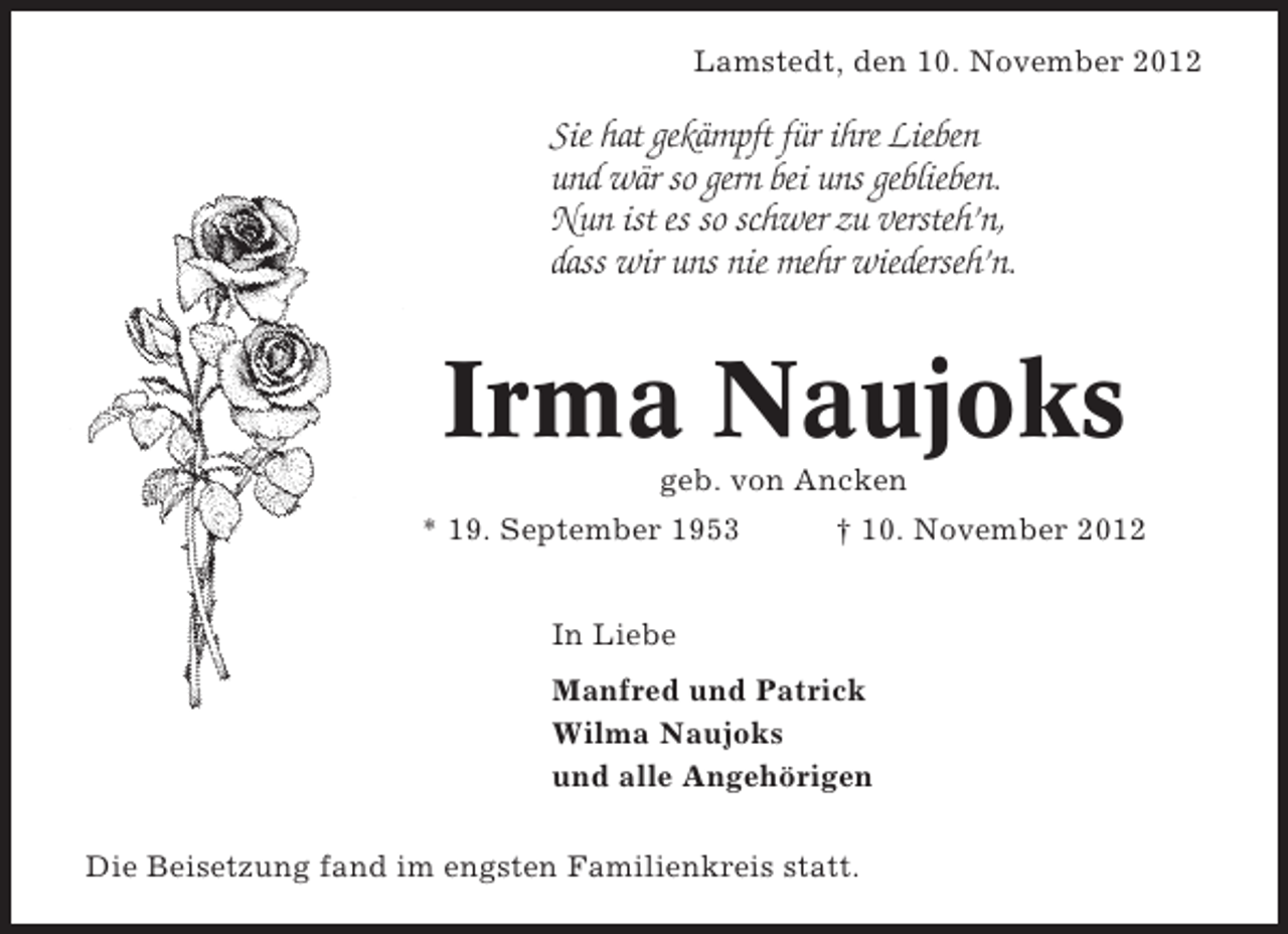 <p>Lamstedt, den 10. November 2012</p><p>Sie hat gekämpft für ihre Lieben<br />und wär so gern bei uns geblieben.<br />Nun ist es so schwer zu versteh’n,<br />dass wir uns nie mehr wiederseh’n.</p><p>Irma Naujoks<br />geb. von Ancken<br />* 19. September 1953</p><p>† 10. November 2012</p><p>In Liebe<br />Manfred und Patrick<br />Wilma Naujoks<br />und alle Angehörigen<br />Die Beisetzung fand im engsten Familienkreis statt.</p>