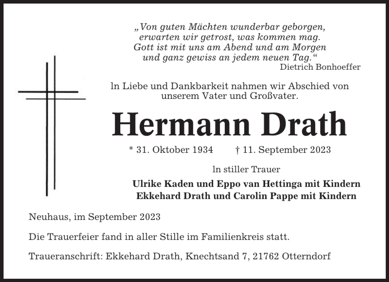 <p>„Von guten Mächten wunderbar geborgen,<br />erwarten wir getrost, was kommen mag.<br />Gott ist mit uns am Abend und am Morgen<br />und ganz gewiss an jedem neuen Tag.“<br />Dietrich Bonhoeffer</p><p>ln Liebe und Dankbarkeit nahmen wir Abschied von<br />unserem Vater und Großvater.</p><p>Hermann Drath<br />* 31. Oktober 1934</p><p>† 11. September 2023</p><p>ln stiller Trauer</p><p>Ulrike Kaden und Eppo van Hettinga mit Kindern<br />Ekkehard Drath und Carolin Pappe mit Kindern<br />Neuhaus, im September 2023<br />Die Trauerfeier fand in aller Stille im Familienkreis statt.<br />Traueranschrift: Ekkehard Drath, Knechtsand 7, 21762 Otterndorf</p>