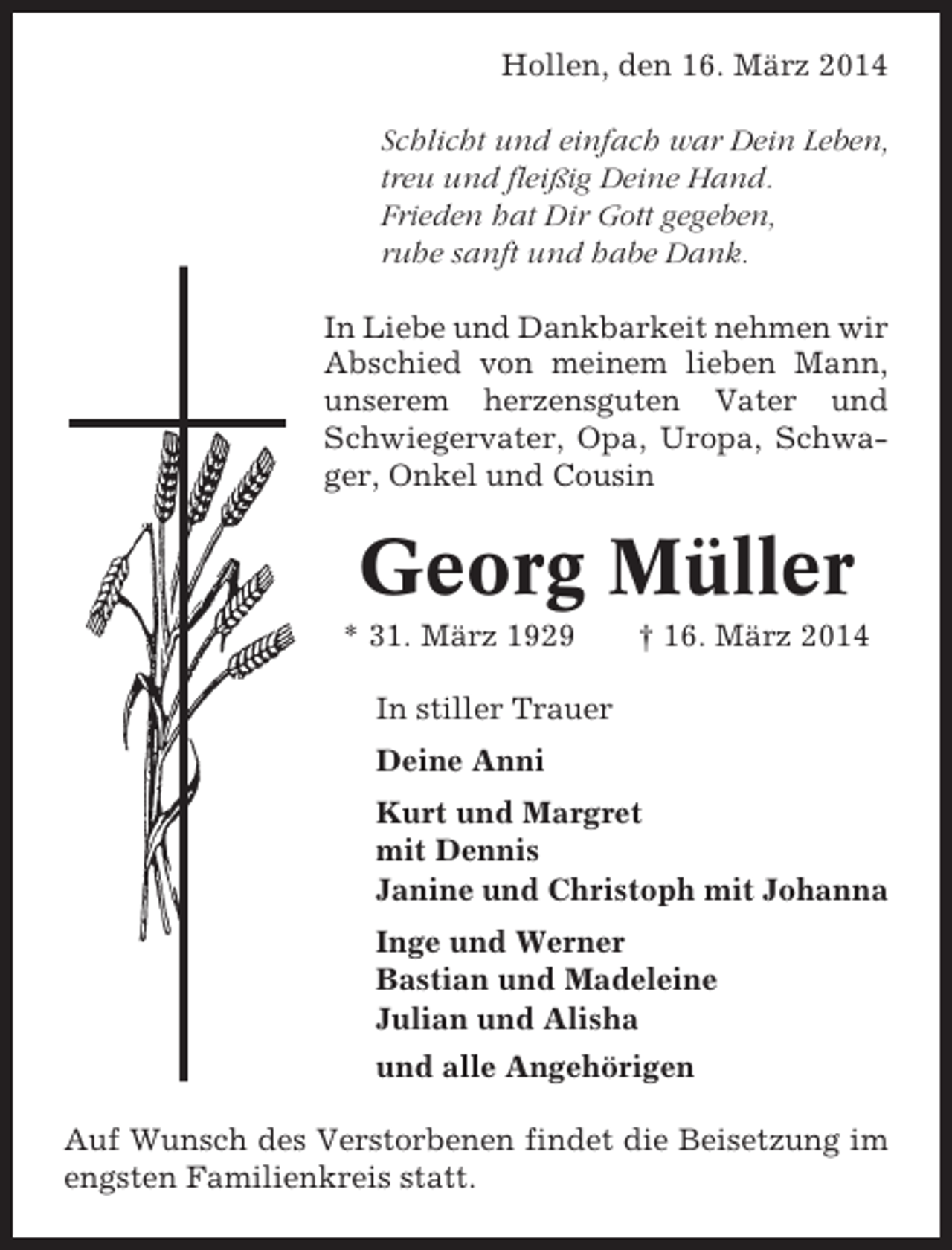 <p>Hollen, den 16. März 2014<br />Schlicht und einfach war Dein Leben,<br />treu und fleißig Deine Hand.<br />Frieden hat Dir Gott gegeben,<br />ruhe sanft und habe Dank.<br />In Liebe und Dankbarkeit nehmen wir<br />Abschied von meinem lieben Mann,<br />unserem herzensguten Vater und<br />Schwiegervater, Opa, Uropa, Schwager, Onkel und Cousin</p><p>Georg Müller<br />* 31. März 1929</p><p>† 16. März 2014</p><p>In stiller Trauer<br />Deine Anni<br />Kurt und Margret<br />mit Dennis<br />Janine und Christoph mit Johanna<br />Inge und Werner<br />Bastian und Madeleine<br />Julian und Alisha<br />und alle Angehörigen<br />Auf Wunsch des Verstorbenen findet die Beisetzung im<br />engsten Familienkreis statt.</p>