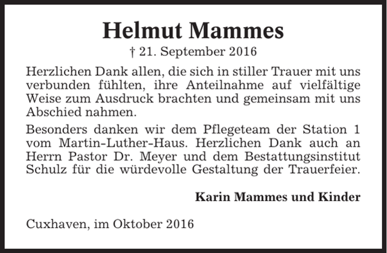 <p>Helmut Mammes<br />† 21. September 2016<br />Herzlichen Dank allen, die sich in stiller Trauer mit uns<br />verbunden fühlten, ihre Anteilnahme auf vielfältige<br />Weise zum Ausdruck brachten und gemeinsam mit uns<br />Abschied nahmen.<br />Besonders danken wir dem Pflegeteam der Station 1<br />vom Martin-Luther-Haus. Herzlichen Dank auch an<br />Herrn Pastor Dr. Meyer und dem Bestattungsinstitut<br />Schulz für die würdevolle Gestaltung der Trauerfeier.<br />Karin Mammes und Kinder<br />Cuxhaven, im Oktober 2016</p>