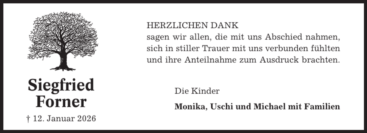 <p>HERZLICHEN DANK<br />sagen wir allen, die mit uns Abschied nahmen,<br />sich in stiller Trauer mit uns verbunden fühlten<br />und ihre Anteilnahme zum Ausdruck brachten.</p><p>Siegfried<br />Forner<br />† 12. Januar 2026</p><p>Die Kinder<br />Monika, Uschi und Michael mit Familien</p>