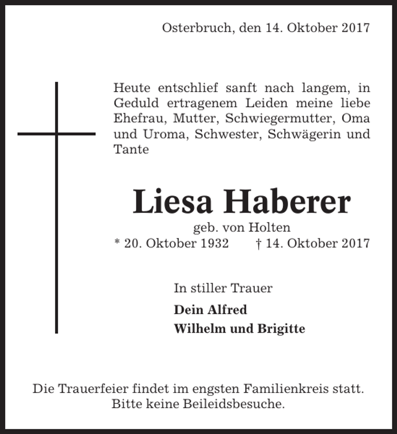 <p>Osterbruch, den 14. Oktober 2017</p><p>Heute entschlief sanft nach langem, in<br />Geduld ertragenem Leiden meine liebe<br />Ehefrau, Mutter, Schwiegermutter, Oma<br />und Uroma, Schwester, Schwägerin und<br />Tante</p><p>Liesa Haberer<br />geb. von Holten<br />* 20. Oktober 1932<br />† 14. Oktober 2017<br />In stiller Trauer<br />Dein Alfred<br />Wilhelm und Brigitte</p><p>Die Trauerfeier findet im engsten Familienkreis statt.<br />Bitte keine Beileidsbesuche.</p>