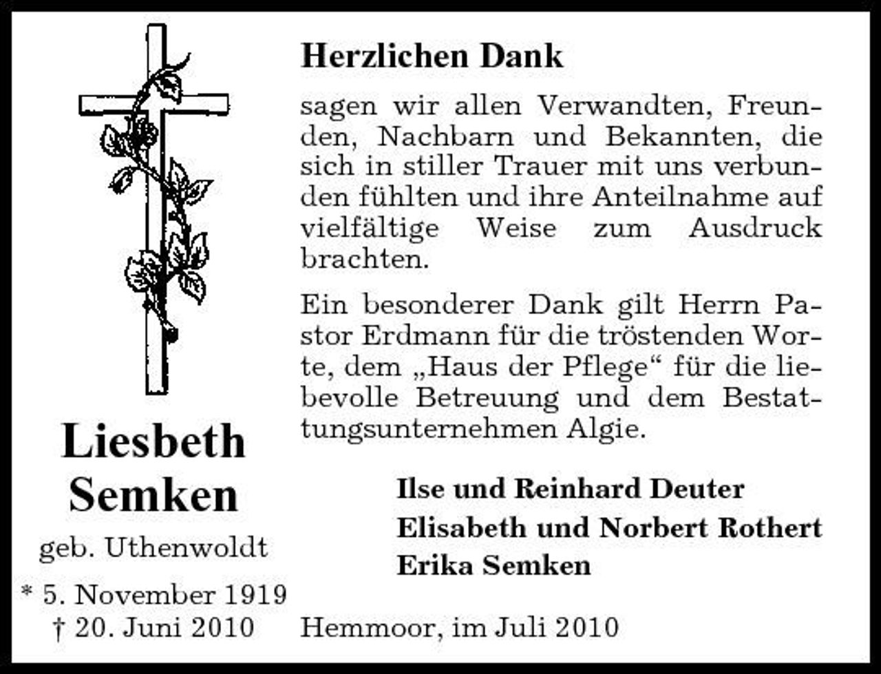 <p>Herzlichen Dank<br />sagen wir allen Verwandten, Freunden, Nachbarn und Bekannten, die sich in stiller Trauer mit uns verbunden fühlten und ihre Anteilnahme auf vielfältige Weise zum Ausdruck brachten. Ein besonderer Dank gilt Herrn Pastor Erdmann für die tröstenden Worte, dem „Haus der Pflege“ für die liebevolle Betreuung und dem Bestattungsunternehmen Algie. Ilse und Reinhard Deuter Elisabeth und Norbert Rothert Erika Semken</p><p>Liesbeth Semken<br />geb. Uthenwoldt</p><p>* 5. November 1919 † 20. Juni 2010 Hemmoor, im Juli 2010</p>
