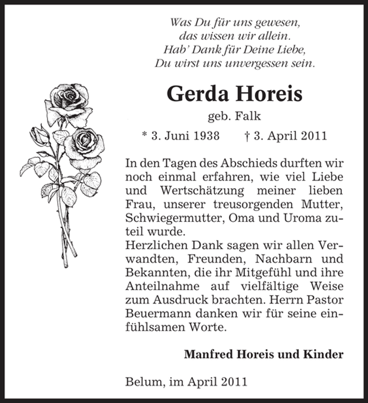 <p>Was Du für uns gewesen, das wissen wir allein. Hab’ Dank für Deine Liebe, Du wirst uns unvergessen sein.</p><p>Gerda Horeis<br />geb. Falk * 3. Juni 1938 † 3. April 2011</p><p>In den Tagen des Abschieds durften wir noch einmal erfahren, wie viel Liebe und Wertschätzung meiner lieben Frau, unserer treusorgenden Mutter, Schwiegermutter, Oma und Uroma zuteil wurde. Herzlichen Dank sagen wir allen Verwandten, Freunden, Nachbarn und Bekannten, die ihr Mitgefühl und ihre Anteilnahme auf vielfältige Weise zum Ausdruck brachten. Herrn Pastor Beuermann danken wir für seine einfühlsamen Worte. Manfred Horeis und Kinder Belum, im April 2011</p>