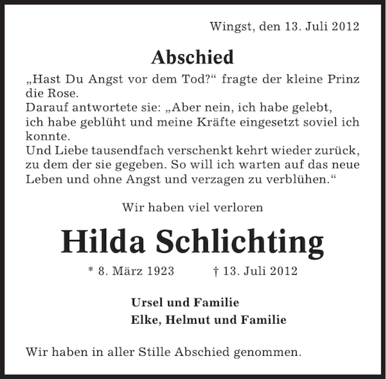 <p>Wingst, den 13. Juli 2012</p><p>Abschied<br />„Hast Du Angst vor dem Tod?“ fragte der kleine Prinz<br />die Rose.<br />Darauf antwortete sie: „Aber nein, ich habe gelebt,<br />ich habe geblüht und meine Kräfte eingesetzt soviel ich<br />konnte.<br />Und Liebe tausendfach verschenkt kehrt wieder zurück,<br />zu dem der sie gegeben. So will ich warten auf das neue<br />Leben und ohne Angst und verzagen zu verblühen.“<br />Wir haben viel verloren</p><p>Hilda Schlichting<br />* 8. März 1923</p><p>† 13. Juli 2012</p><p>Ursel und Familie<br />Elke, Helmut und Familie<br />Wir haben in aller Stille Abschied genommen.</p>