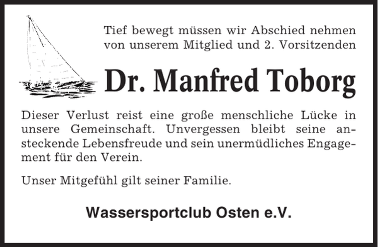 <p>Tief bewegt müssen wir Abschied nehmen<br />von unserem Mitglied und 2. Vorsitzenden</p><p>Dr. Manfred Toborg<br />Dieser Verlust reist eine große menschliche Lücke in<br />unsere Gemeinschaft. Unvergessen bleibt seine ansteckende Lebensfreude und sein unermüdliches Engagement für den Verein.<br />Unser Mitgefühl gilt seiner Familie.</p><p>Wassersportclub Osten e.V.</p>
