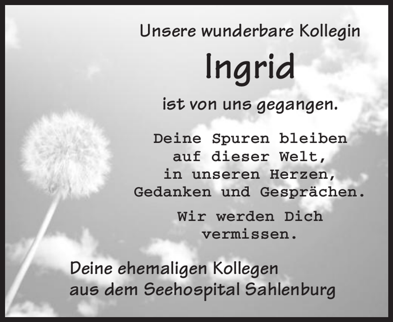 <p>Unsere wunderbare Kollegin</p><p>Ingrid<br />ist von uns gegangen.<br />Deine Spuren bleiben<br />auf dieser Welt,<br />in unseren Herzen,<br />Gedanken und Gesprächen.<br />Wir werden Dich<br />vermissen.</p><p>Deine ehemaligen Kollegen<br />aus dem Seehospital Sahlenburg</p>