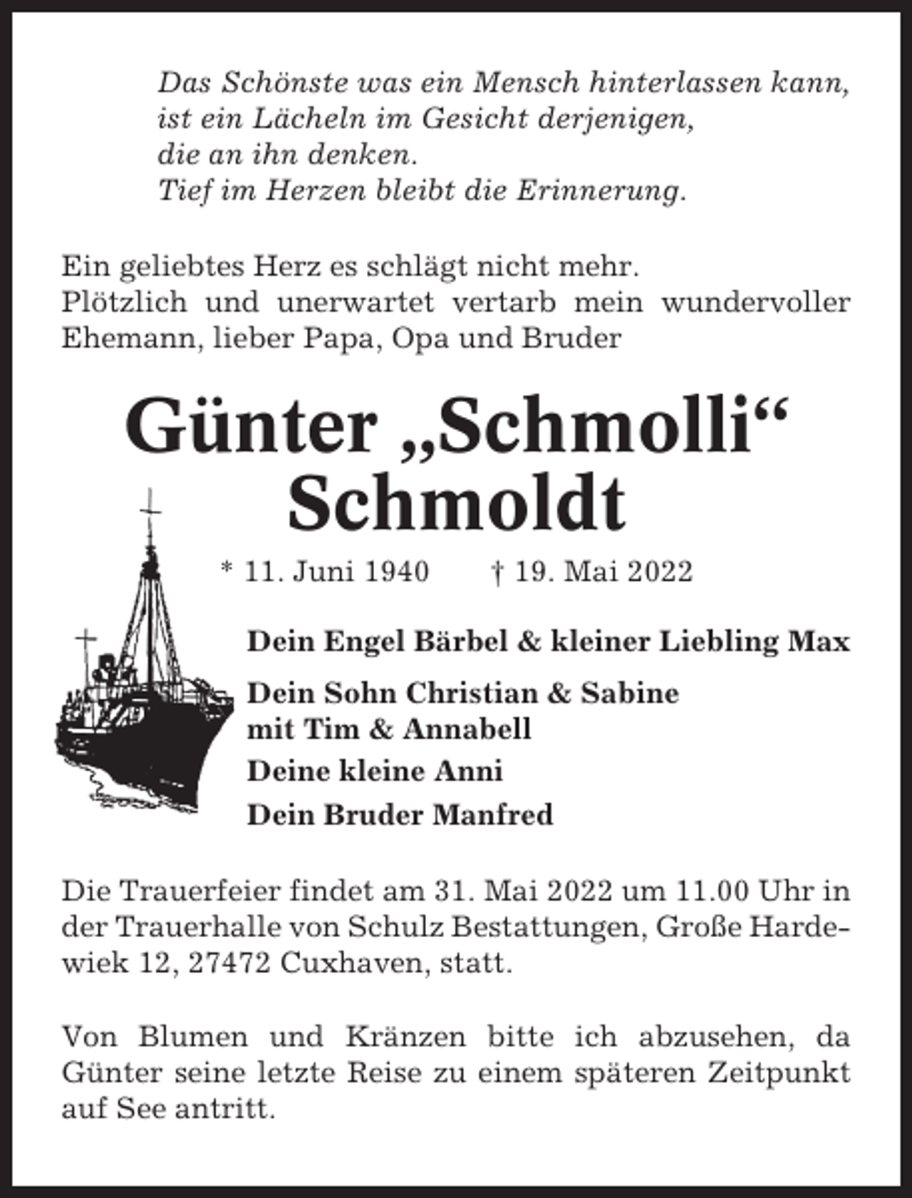 <p>Das Schönste was ein Mensch hinterlassen kann,<br />ist ein Lächeln im Gesicht derjenigen,<br />die an ihn denken.<br />Tief im Herzen bleibt die Erinnerung.<br />Ein geliebtes Herz es schlägt nicht mehr.<br />Plötzlich und unerwartet vertarb mein wundervoller<br />Ehemann, lieber Papa, Opa und Bruder</p><p>Günter „Schmolli“<br />Schmoldt<br />* 11. Juni 1940</p><p>† 19. Mai 2022</p><p>Dein Engel Bärbel &amp; kleiner Liebling Max<br />Dein Sohn Christian &amp; Sabine<br />mit Tim &amp; Annabell<br />Deine kleine Anni<br />Dein Bruder Manfred<br />Die Trauerfeier findet am 31. Mai 2022 um 11.00 Uhr in<br />der Trauerhalle von Schulz Bestattungen, Große Hardewiek 12, 27472 Cuxhaven, statt.<br />Von Blumen und Kränzen bitte ich abzusehen, da<br />Günter seine letzte Reise zu einem späteren Zeitpunkt<br />auf See antritt.</p>