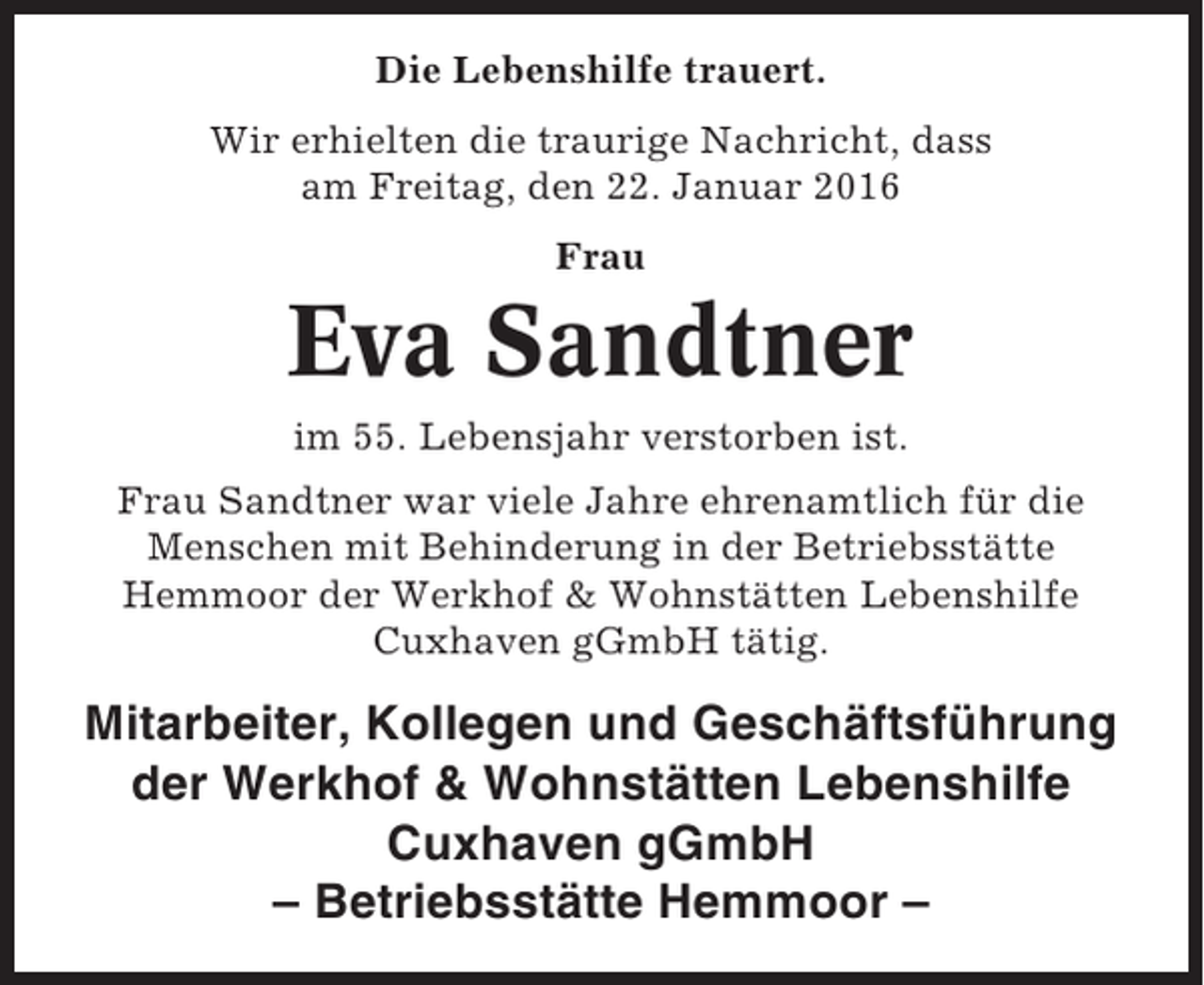 <p>Die Lebenshilfe trauert.<br />Wir erhielten die traurige Nachricht, dass<br />am Freitag, den 22. Januar 2016<br />Frau</p><p>Eva Sandtner<br />im 55. Lebensjahr verstorben ist.<br />Frau Sandtner war viele Jahre ehrenamtlich für die<br />Menschen mit Behinderung in der Betriebsstätte<br />Hemmoor der Werkhof &amp; Wohnstätten Lebenshilfe<br />Cuxhaven gGmbH tätig.</p><p>Mitarbeiter, Kollegen und Geschäftsführung<br />der Werkhof &amp; Wohnstätten Lebenshilfe<br />Cuxhaven gGmbH<br />– Betriebsstätte Hemmoor –</p>