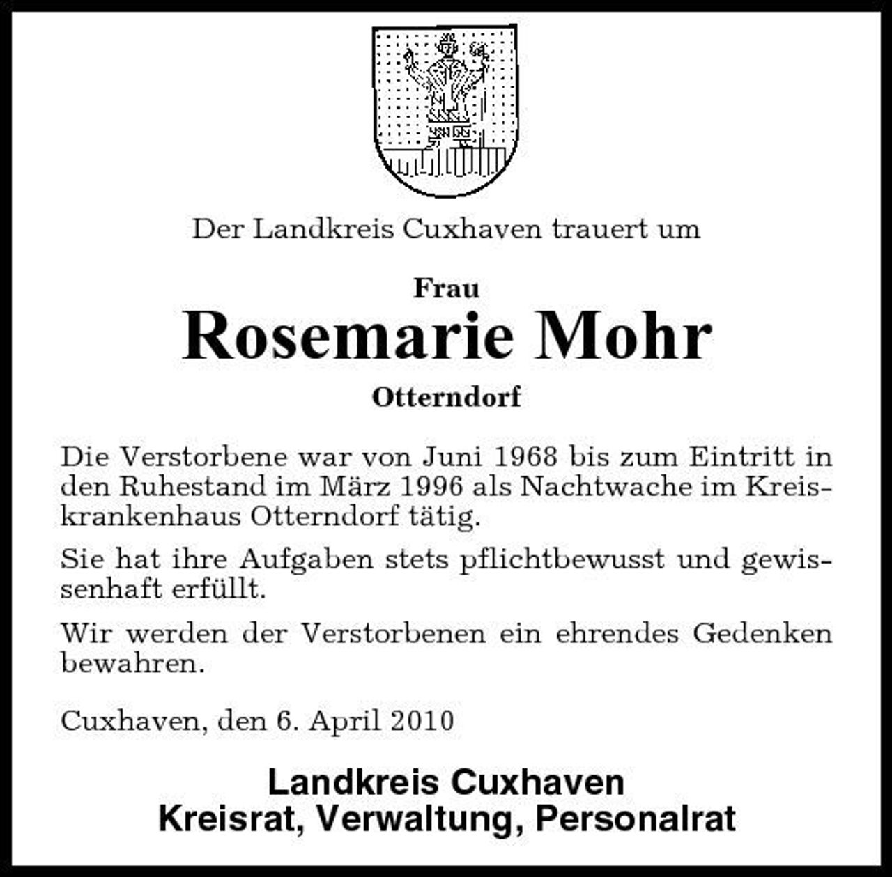 <p>Der Landkreis Cuxhaven trauert um Frau</p><p>Rosemarie Mohr<br />Otterndorf Die Verstorbene war von Juni 1968 bis zum Eintritt in den Ruhestand im März 1996 als Nachtwache im Kreiskrankenhaus Otterndorf tätig. Sie hat ihre Aufgaben stets pflichtbewusst und gewissenhaft erfüllt. Wir werden der Verstorbenen ein ehrendes Gedenken bewahren. Cuxhaven, den 6. April 2010</p><p>Landkreis Cuxhaven Kreisrat, Verwaltung, Personalrat</p>