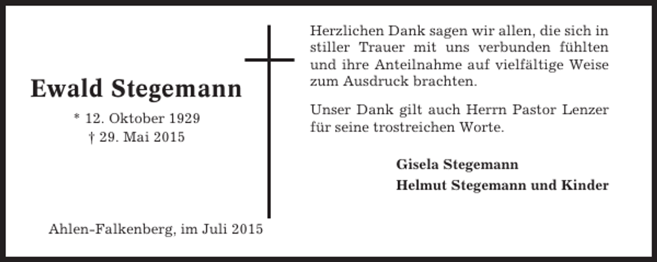 <p>Ewald Stegemann<br />* 12. Oktober 1929<br />† 29. Mai 2015</p><p>Herzlichen Dank sagen wir allen, die sich in<br />stiller Trauer mit uns verbunden fühlten<br />und ihre Anteilnahme auf vielfältige Weise<br />zum Ausdruck brachten.<br />Unser Dank gilt auch Herrn Pastor Lenzer<br />für seine trostreichen Worte.<br />Gisela Stegemann<br />Helmut Stegemann und Kinder</p><p>Ahlen-Falkenberg, im Juli 2015</p>