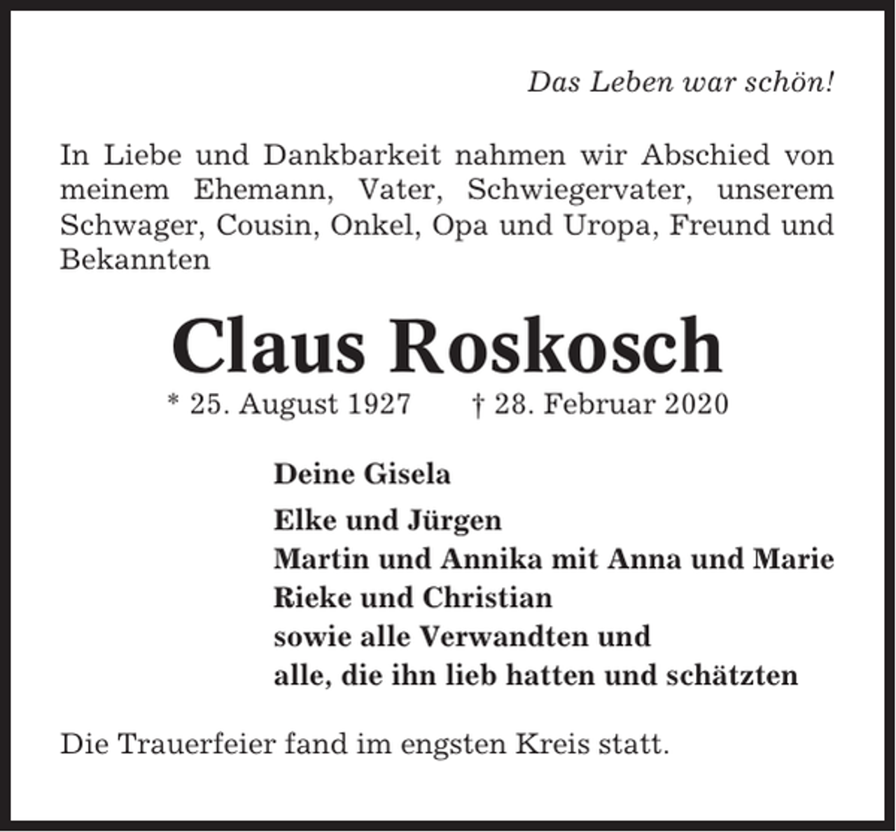 <p>Das Leben war schön!<br />In Liebe und Dankbarkeit nahmen wir Abschied von<br />meinem Ehemann, Vater, Schwiegervater, unserem<br />Schwager, Cousin, Onkel, Opa und Uropa, Freund und<br />Bekannten</p><p>Claus Roskosch<br />* 25. August 1927</p><p>† 28. Februar 2020</p><p>Deine Gisela<br />Elke und Jürgen<br />Martin und Annika mit Anna und Marie<br />Rieke und Christian<br />sowie alle Verwandten und<br />alle, die ihn lieb hatten und schätzten<br />Die Trauerfeier fand im engsten Kreis statt.</p>