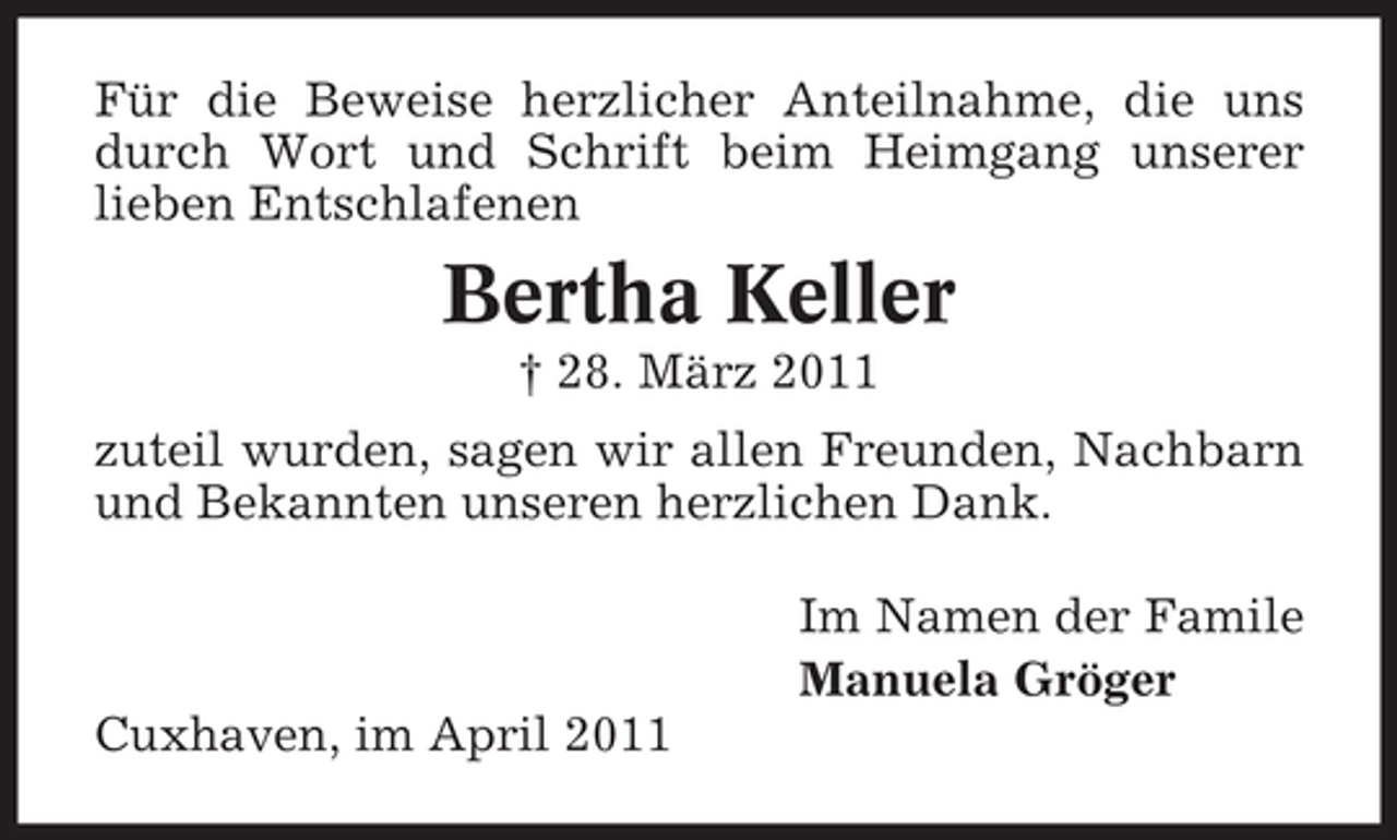 <p>Für die Beweise herzlicher Anteilnahme, die uns durch Wort und Schrift beim Heimgang unserer lieben Entschlafenen</p><p>Bertha Keller<br />† 28. März 2011 zuteil wurden, sagen wir allen Freunden, Nachbarn und Bekannten unseren herzlichen Dank. Im Namen der Famile Manuela Gröger Cuxhaven, im April 2011</p>