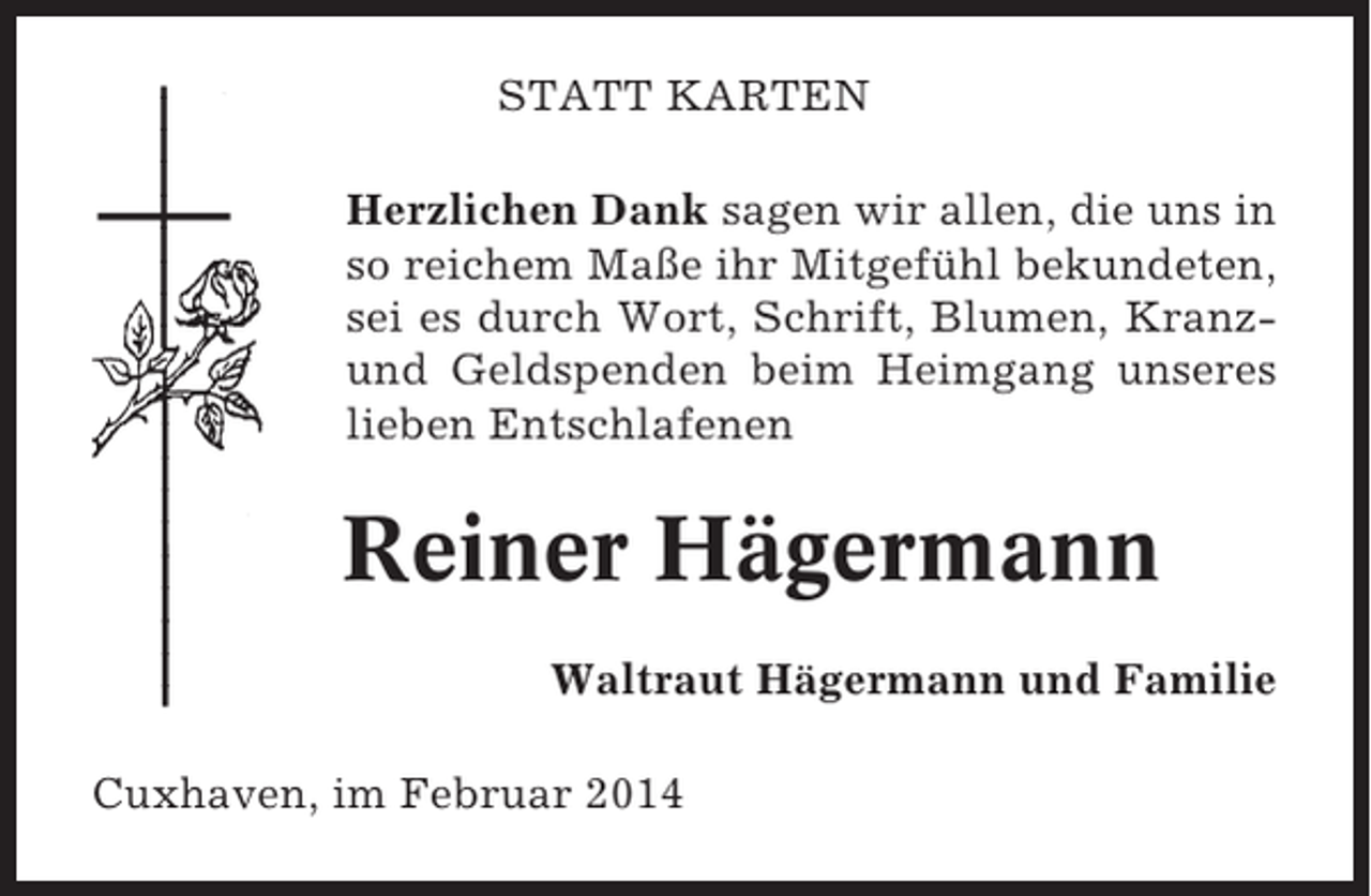 <p>STATT KARTEN<br />Herzlichen Dank sagen wir allen, die uns in<br />so reichem Maße ihr Mitgefühl bekundeten,<br />sei es durch Wort, Schrift, Blumen, Kranzund Geldspenden beim Heimgang unseres<br />lieben Entschlafenen</p><p>Reiner Hägermann<br />Waltraut Hägermann und Familie<br />Cuxhaven, im Februar 2014</p>