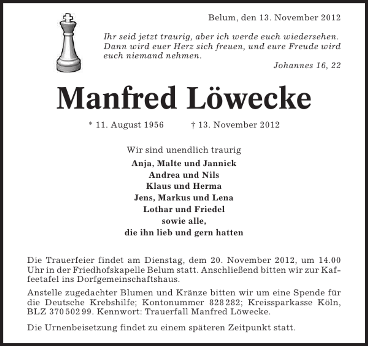 <p>Belum, den 13. November 2012<br />Ihr seid jetzt traurig, aber ich werde euch wiedersehen.<br />Dann wird euer Herz sich freuen, und eure Freude wird<br />euch niemand nehmen.<br />Johannes 16, 22</p><p>Manfred Löwecke<br />* 11. August 1956</p><p>† 13. November 2012</p><p>Wir sind unendlich traurig<br />Anja, Malte und Jannick<br />Andrea und Nils<br />Klaus und Herma<br />Jens, Markus und Lena<br />Lothar und Friedel<br />sowie alle,<br />die ihn lieb und gern hatten<br />Die Trauerfeier findet am Dienstag, dem 20. November 2012, um 14.00<br />Uhr in der Friedhofskapelle Belum statt. Anschließend bitten wir zur Kaffeetafel ins Dorfgemeinschaftshaus.<br />Anstelle zugedachter Blumen und Kränze bitten wir um eine Spende für<br />die Deutsche Krebshilfe; Kontonummer 82; Kreissparkasse Köln,<br />BLZ 370 502 99. Kennwort: Trauerfall Manfred Löwecke.<br />Die Urnenbeisetzung findet zu einem späteren Zeitpunkt statt.</p>