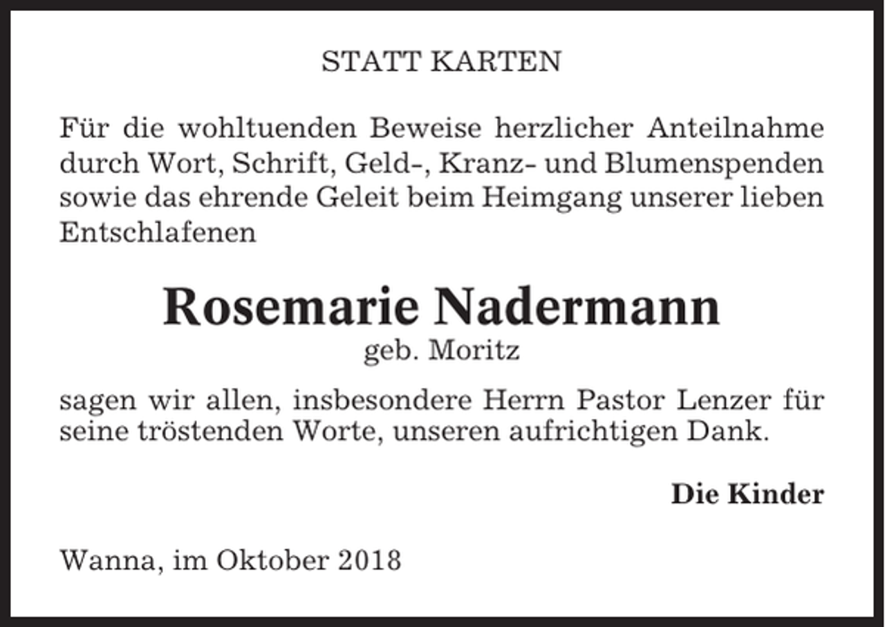 <p>STATT KARTEN<br />Für die wohltuenden Beweise herzlicher Anteilnahme<br />durch Wort, Schrift, Geld-, Kranz- und Blumenspenden<br />sowie das ehrende Geleit beim Heimgang unserer lieben<br />Entschlafenen</p><p>Rosemarie Nadermann<br />geb. Moritz<br />sagen wir allen, insbesondere Herrn Pastor Lenzer für<br />seine tröstenden Worte, unseren aufrichtigen Dank.<br />Die Kinder<br />Wanna, im Oktober 2018</p>