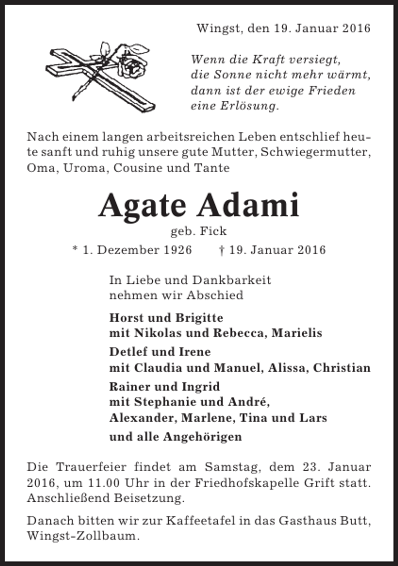 <p>Wingst, den 19. Januar 2016<br />Wenn die Kraft versiegt,<br />die Sonne nicht mehr wärmt,<br />dann ist der ewige Frieden<br />eine Erlösung.<br />Nach einem langen arbeitsreichen Leben entschlief heute sanft und ruhig unsere gute Mutter, Schwiegermutter,<br />Oma, Uroma, Cousine und Tante</p><p>Agate Adami<br />geb. Fick<br />* 1. Dezember 1926<br />† 19. Januar 2016<br />In Liebe und Dankbarkeit<br />nehmen wir Abschied<br />Horst und Brigitte<br />mit Nikolas und Rebecca, Marielis<br />Detlef und Irene<br />mit Claudia und Manuel, Alissa, Christian<br />Rainer und Ingrid<br />mit Stephanie und André,<br />Alexander, Marlene, Tina und Lars<br />und alle Angehörigen<br />Die Trauerfeier findet am Samstag, dem 23. Januar<br />2016, um 11.00 Uhr in der Friedhofskapelle Grift statt.<br />Anschließend Beisetzung.<br />Danach bitten wir zur Kaffeetafel in das Gasthaus Butt,<br />Wingst-Zollbaum.</p>