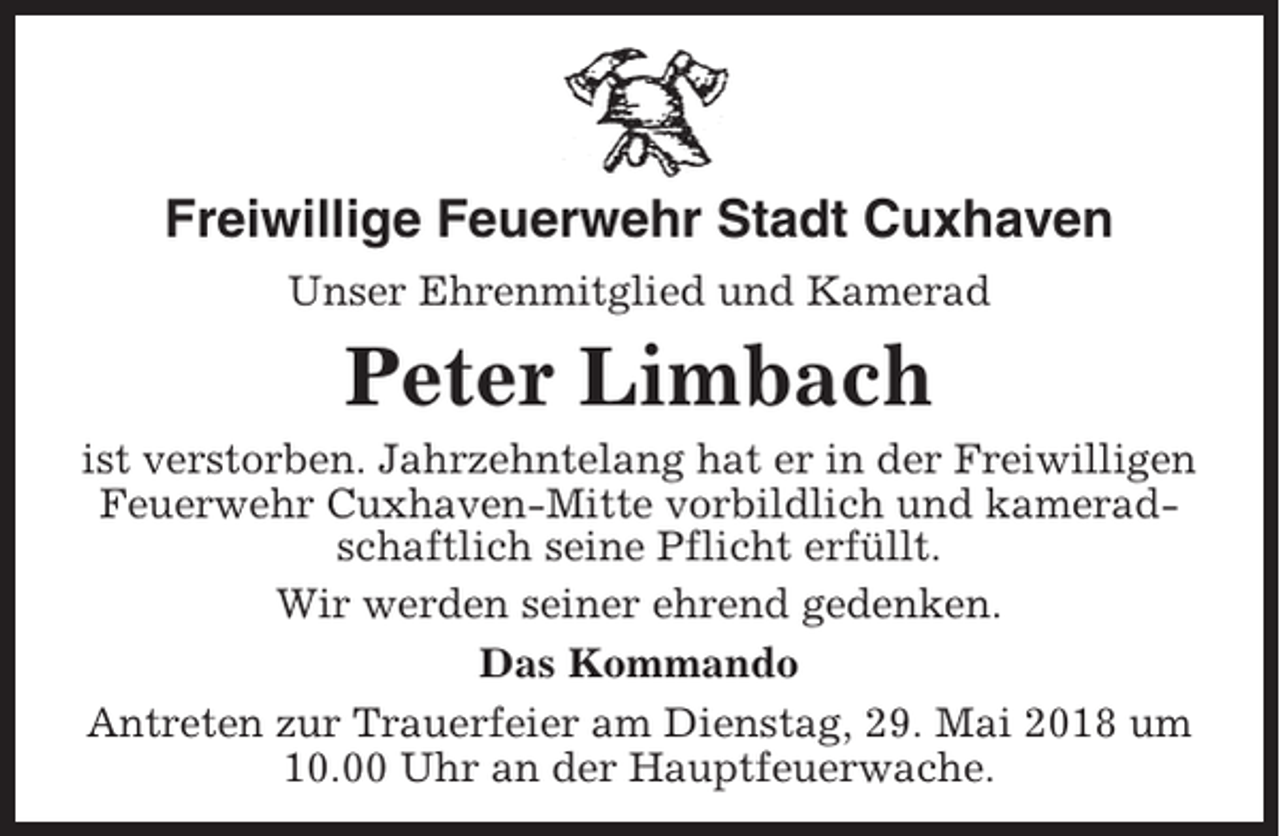 <p>Freiwillige Feuerwehr Stadt Cuxhaven<br />Unser Ehrenmitglied und Kamerad</p><p>Peter Limbach<br />ist verstorben. Jahrzehntelang hat er in der Freiwilligen<br />Feuerwehr Cuxhaven-Mitte vorbildlich und kameradschaftlich seine Pflicht erfüllt.<br />Wir werden seiner ehrend gedenken.<br />Das Kommando<br />Antreten zur Trauerfeier am Dienstag, 29. Mai 2018 um<br />10.00 Uhr an der Hauptfeuerwache.</p>