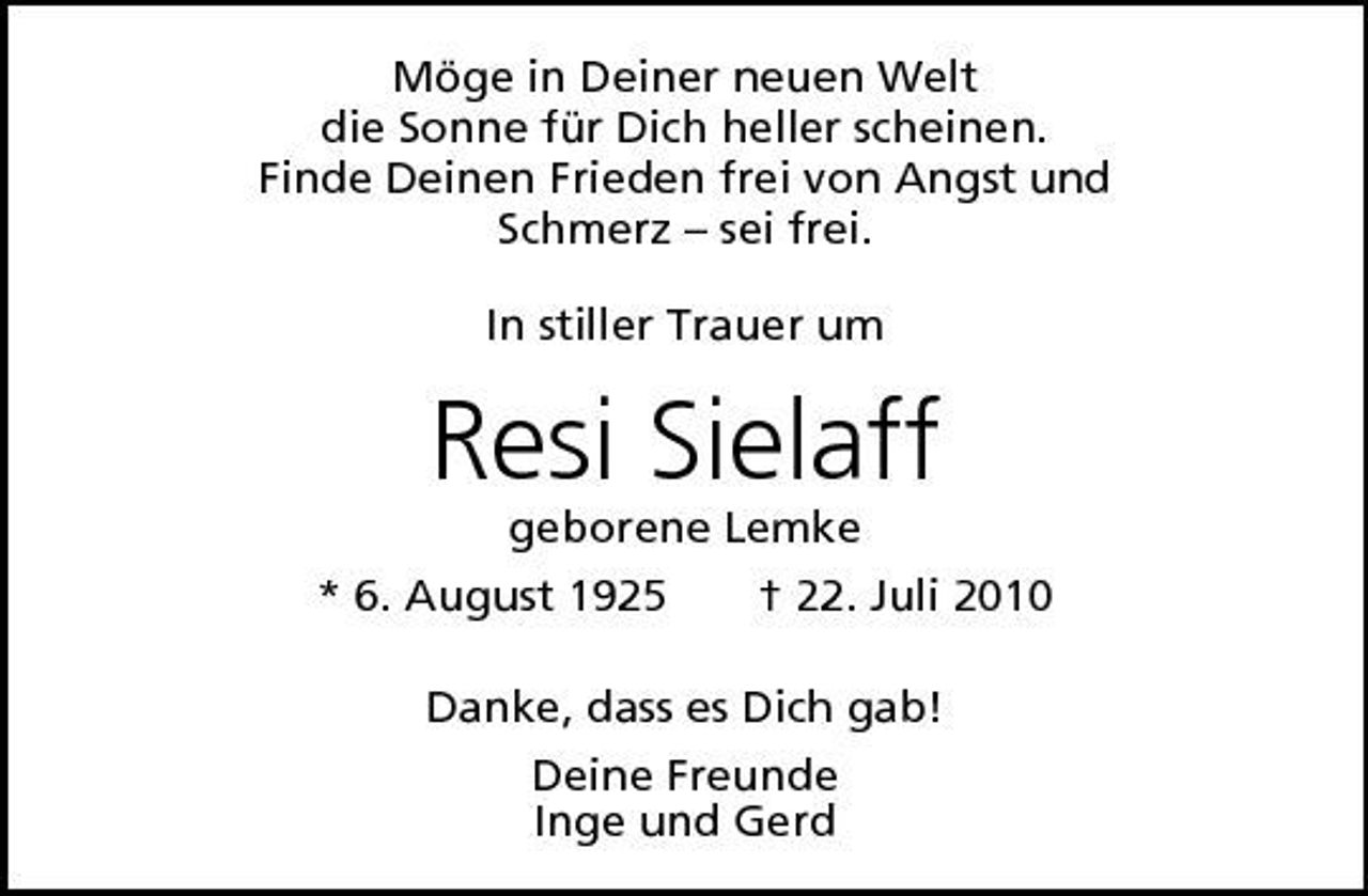 <p>Möge in Deiner neuen Welt die Sonne für Dich heller scheinen. Finde Deinen Frieden frei von Angst und Schmerz – sei frei. In stiller Trauer um</p><p>Resi Sielaff<br />geborene Lemke * 6. August 1925 † 22. Juli 2010 Danke, dass es Dich gab! Deine Freunde Inge und Gerd</p>