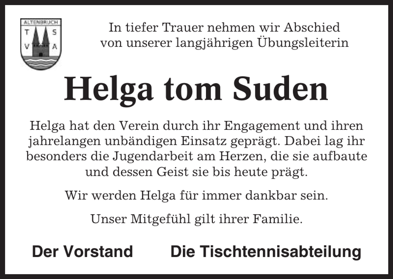 <p>In tiefer Trauer nehmen wir Abschied<br />von unserer langjährigen Übungsleiterin</p><p>Helga tom Suden<br />Helga hat den Verein durch ihr Engagement und ihren<br />jahrelangen unbändigen Einsatz geprägt. Dabei lag ihr<br />besonders die Jugendarbeit am Herzen, die sie aufbaute<br />und dessen Geist sie bis heute prägt.<br />Wir werden Helga für immer dankbar sein.<br />Unser Mitgefühl gilt ihrer Familie.</p><p>Der Vorstand</p><p>Die Tischtennisabteilung</p>
