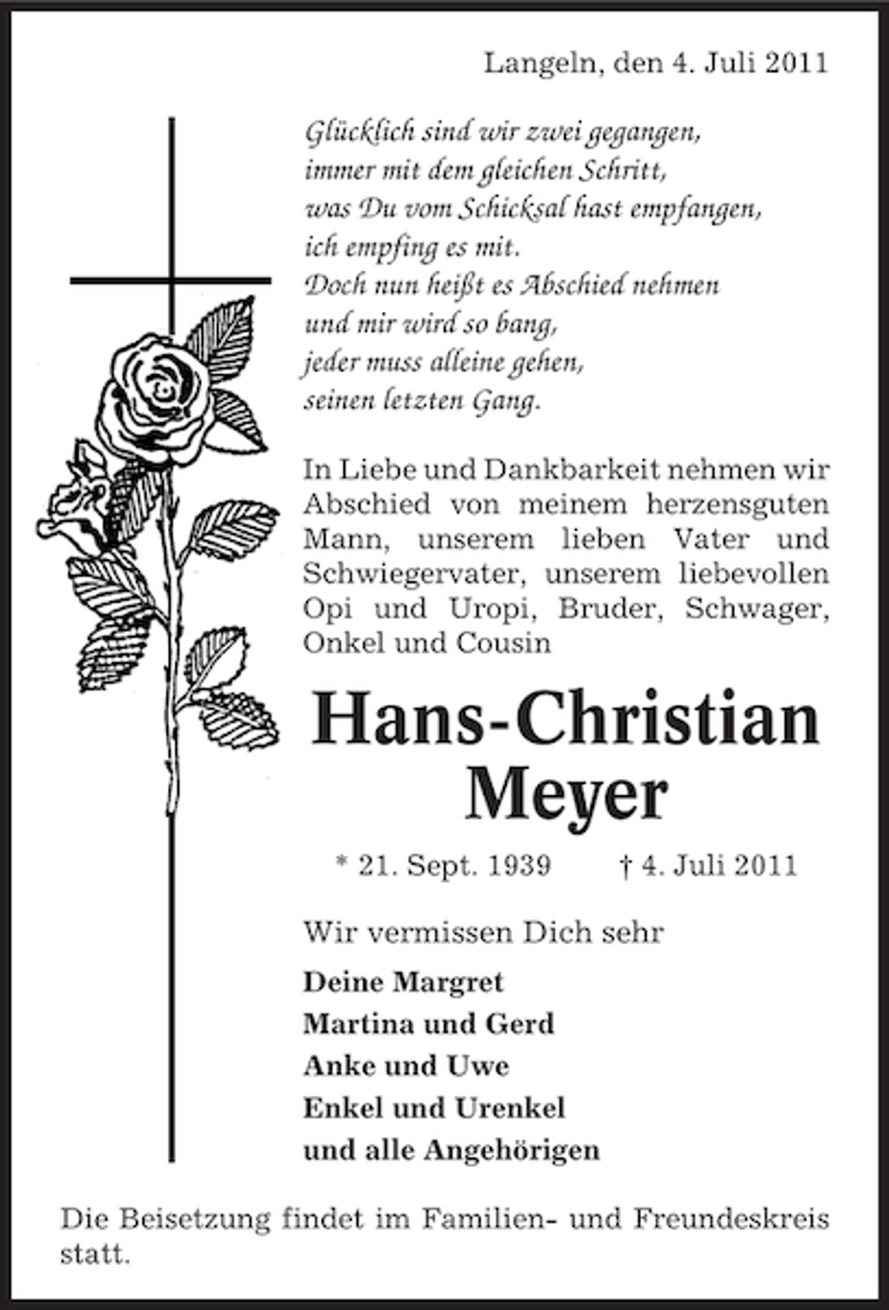 <p>Langeln, den 4. Juli 2011</p><p>Glücklich sind wir zwei gegangen,<br />immer mit dem gleichen Schritt,<br />was Du vom Schicksal hast empfangen,<br />ich empfing es mit.<br />Doch nun heißt es Abschied nehmen<br />und mir wird so bang,<br />jeder muss alleine gehen,<br />seinen letzten Gang.<br />In Liebe und Dankbarkeit nehmen wir<br />Abschied von meinem herzensguten<br />Mann, unserem lieben Vater und<br />Schwiegervater, unserem liebevollen<br />Opi und Uropi, Bruder, Schwager,<br />Onkel und Cousin</p><p>Hans-Christian<br />Meyer<br />* 21. Sept. 1939</p><p>† 4. Juli 2011</p><p>Wir vermissen Dich sehr<br />Deine Margret<br />Martina und Gerd<br />Anke und Uwe<br />Enkel und Urenkel<br />und alle Angehörigen<br />Die Beisetzung findet im Familien- und Freundeskreis<br />statt.</p>
