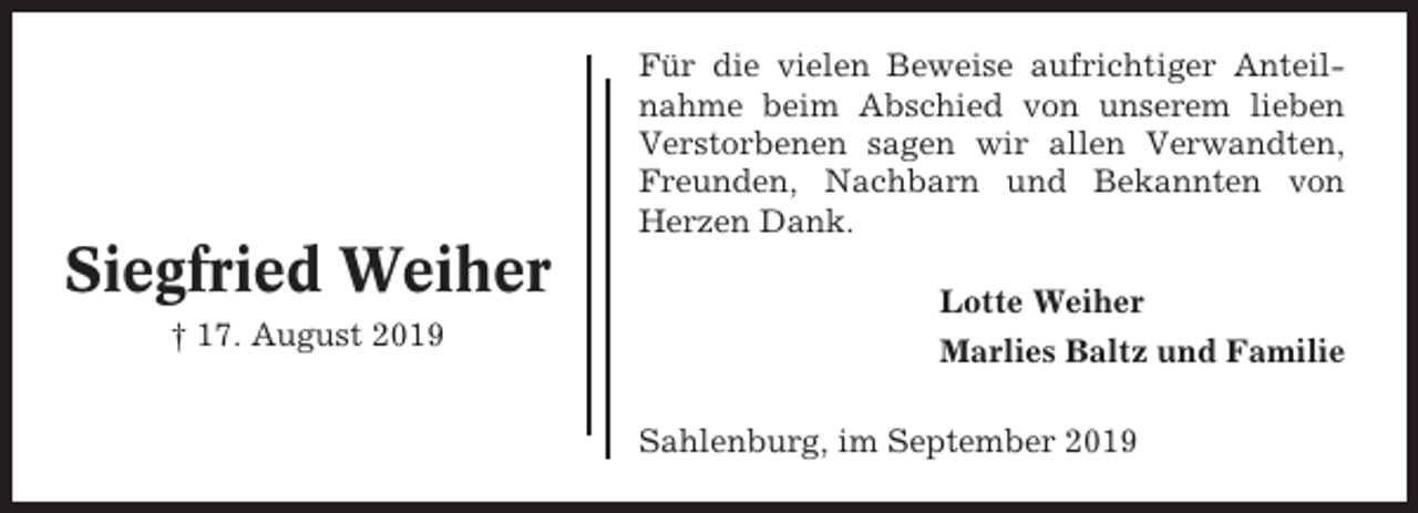 <p>Für die vielen Beweise aufrichtiger Anteilnahme beim Abschied von unserem lieben<br />Verstorbenen sagen wir allen Verwandten,<br />Freunden, Nachbarn und Bekannten von<br />Herzen Dank.</p><p>Siegfried Weiher<br />† 17. August 2019</p><p>Lotte Weiher<br />Marlies Baltz und Familie<br />Sahlenburg, im September 2019</p>