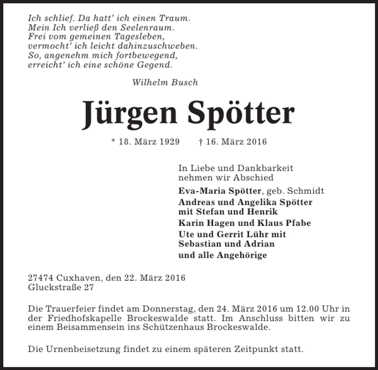 <p>Ich schlief. Da hatt’ ich einen Traum.<br />Mein Ich verließ den Seelenraum.<br />Frei vom gemeinen Tagesleben,<br />vermocht’ ich leicht dahinzuschweben.<br />So, angenehm mich fortbewegend,<br />erreicht’ ich eine schöne Gegend.<br />Wilhelm Busch</p><p>Jürgen Spötter<br />* 18. März 1929</p><p>† 16. März 2016</p><p>In Liebe und Dankbarkeit<br />nehmen wir Abschied<br />Eva-Maria Spötter, geb. Schmidt<br />Andreas und Angelika Spötter<br />mit Stefan und Henrik<br />Karin Hagen und Klaus Pfabe<br />Ute und Gerrit Lühr mit<br />Sebastian und Adrian<br />und alle Angehörige<br />27474 Cuxhaven, den 22. März 2016<br />Gluckstraße 27<br />Die Trauerfeier findet am Donnerstag, den 24. März 2016 um 12.00 Uhr in<br />der Friedhofskapelle Brockeswalde statt. Im Anschluss bitten wir zu<br />einem Beisammensein ins Schützenhaus Brockeswalde.<br />Die Urnenbeisetzung findet zu einem späteren Zeitpunkt statt.</p>