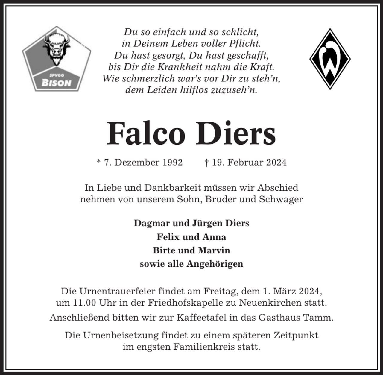 <p>Du so einfach und so schlicht,<br />in Deinem Leben voller Pflicht.<br />Du hast gesorgt, Du hast geschafft,<br />bis Dir die Krankheit nahm die Kraft.<br />Wie schmerzlich war’s vor Dir zu steh’n,<br />dem Leiden hilflos zuzuseh’n.</p><p>Falco Diers<br />* 7. Dezember 1992</p><p>† 19. Februar 2024</p><p>In Liebe und Dankbarkeit müssen wir Abschied<br />nehmen von unserem Sohn, Bruder und Schwager<br />Dagmar und Jürgen Diers<br />Felix und Anna<br />Birte und Marvin<br />sowie alle Angehörigen<br />Die Urnentrauerfeier findet am Freitag, dem 1. März 2024,<br />um 11.00 Uhr in der Friedhofskapelle zu Neuenkirchen statt.<br />Anschließend bitten wir zur Kaffeetafel in das Gasthaus Tamm.<br />Die Urnenbeisetzung findet zu einem späteren Zeitpunkt<br />im engsten Familienkreis statt.</p>