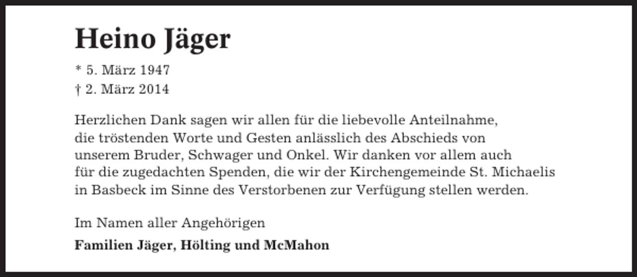 <p>Heino Jäger<br />* 5. März 1947<br />† 2. März 2014<br />Herzlichen Dank sagen wir allen für die liebevolle Anteilnahme,<br />die tröstenden Worte und Gesten anlässlich des Abschieds von<br />unserem Bruder, Schwager und Onkel. Wir danken vor allem auch<br />für die zugedachten Spenden, die wir der Kirchengemeinde St. Michaelis<br />in Basbeck im Sinne des Verstorbenen zur Verfügung stellen werden.<br />Im Namen aller Angehörigen<br />Familien Jäger, Hölting und McMahon</p>