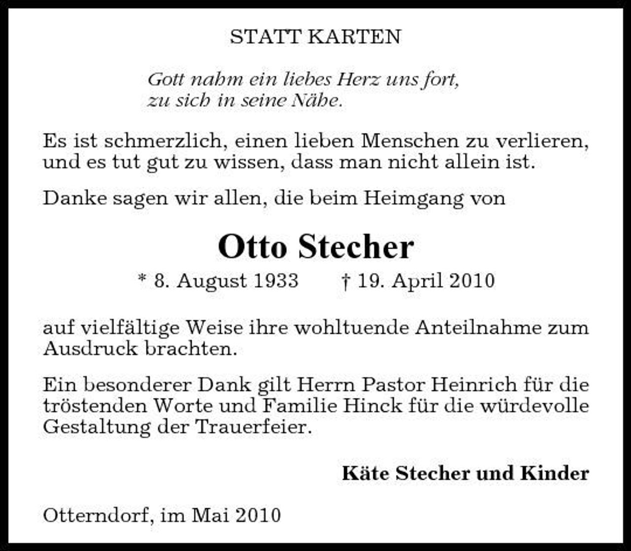 <p>STATT KARTEN Gott nahm ein liebes Herz uns fort, zu sich in seine Nähe. Es ist schmerzlich, einen lieben Menschen zu verlieren, und es tut gut zu wissen, dass man nicht allein ist. Danke sagen wir allen, die beim Heimgang von</p><p>Otto Stecher<br />* 8. August 1933 † 19. April 2010 auf vielfältige Weise ihre wohltuende Anteilnahme zum Ausdruck brachten. Ein besonderer Dank gilt Herrn Pastor Heinrich für die tröstenden Worte und Familie Hinck für die würdevolle Gestaltung der Trauerfeier. Käte Stecher und Kinder Otterndorf, im Mai 2010</p>