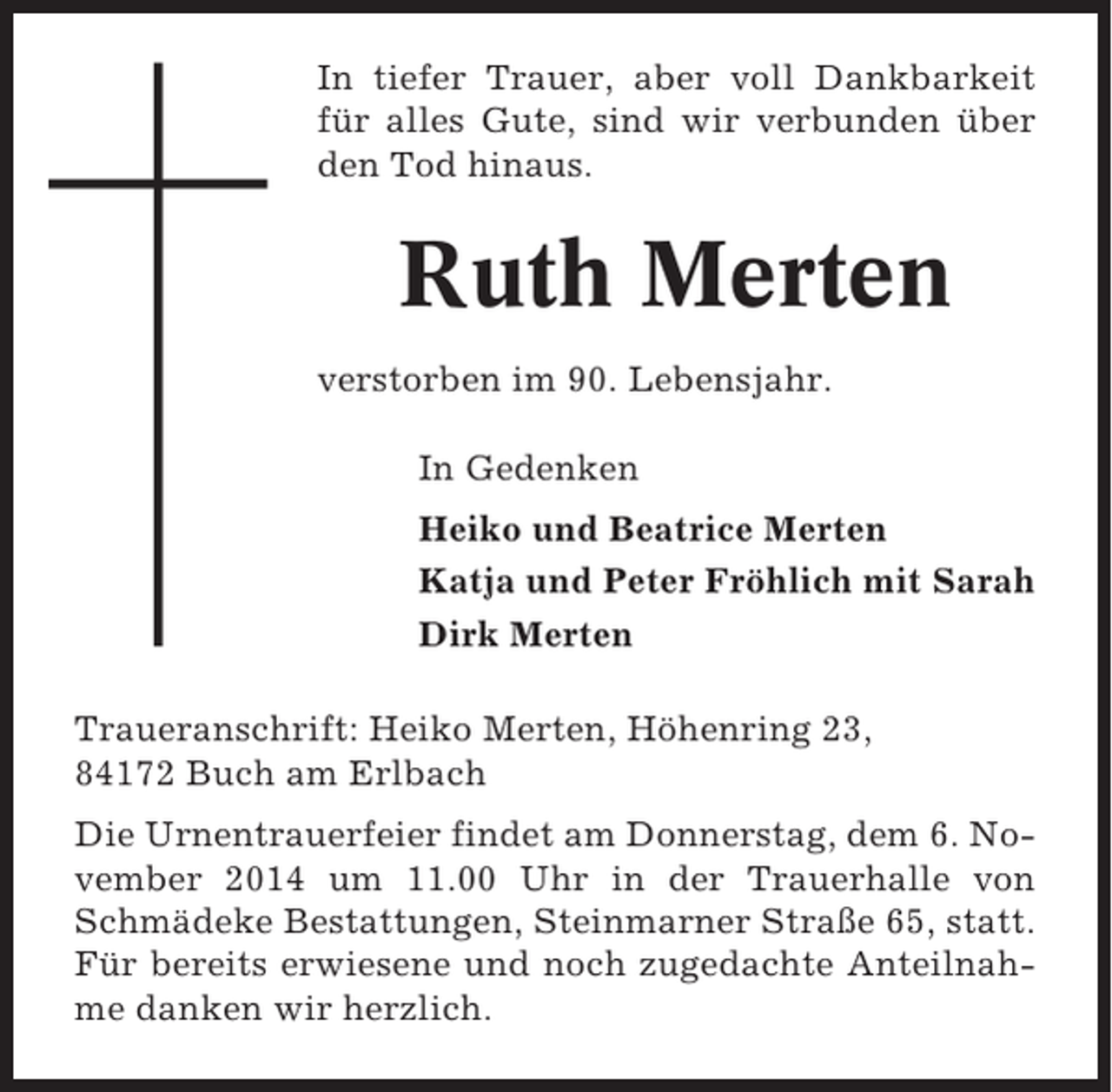 <p>In tiefer Trauer, aber voll Dankbarkeit<br />für alles Gute, sind wir verbunden über<br />den Tod hinaus.</p><p>Ruth Merten<br />verstorben im 90. Lebensjahr.<br />In Gedenken<br />Heiko und Beatrice Merten<br />Katja und Peter Fröhlich mit Sarah<br />Dirk Merten<br />Traueranschrift: Heiko Merten, Höhenring 23,<br />84172 Buch am Erlbach<br />Die Urnentrauerfeier findet am Donnerstag, dem 6. November 2014 um 11.00 Uhr in der Trauerhalle von<br />Schmädeke Bestattungen, Steinmarner Straße 65, statt.<br />Für bereits erwiesene und noch zugedachte Anteilnahme danken wir herzlich.</p>
