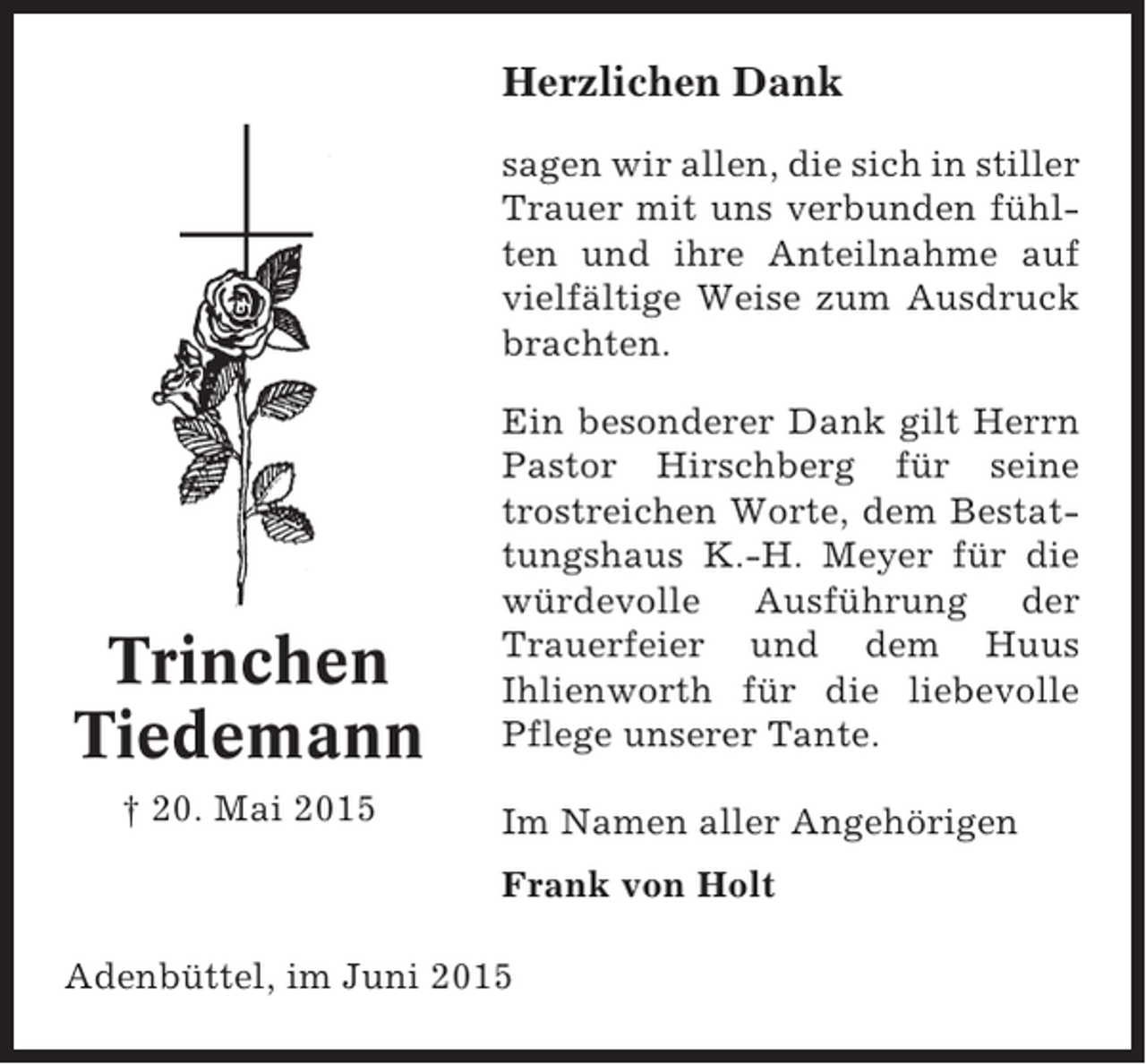 <p>Herzlichen Dank<br />sagen wir allen, die sich in stiller<br />Trauer mit uns verbunden fühlten und ihre Anteilnahme auf<br />vielfältige Weise zum Ausdruck<br />brachten.</p><p>Trinchen<br />Tiedemann<br />† 20. Mai 2015</p><p>Ein besonderer Dank gilt Herrn<br />Pastor Hirschberg für seine<br />trostreichen Worte, dem Bestattungshaus K.-H. Meyer für die<br />würdevolle Ausführung der<br />Trauerfeier und dem Huus<br />Ihlienworth für die liebevolle<br />Pflege unserer Tante.<br />Im Namen aller Angehörigen<br />Frank von Holt</p><p>Adenbüttel, im Juni 2015</p>