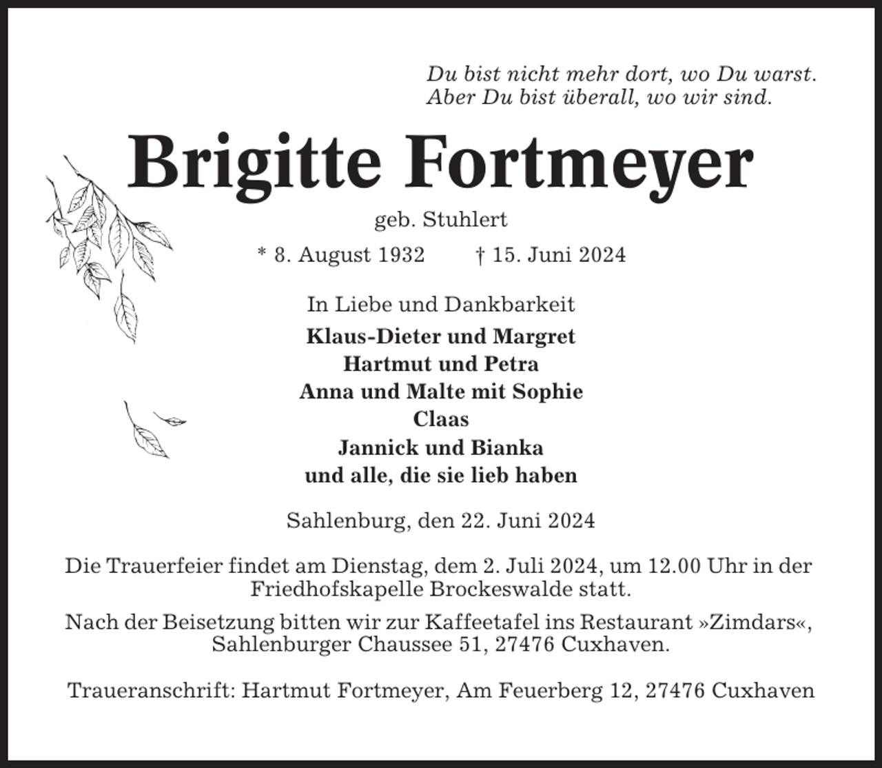 <p>Du bist nicht mehr dort, wo Du warst.<br />Aber Du bist überall, wo wir sind.</p><p>Brigitte Fortmeyer<br />geb. Stuhlert<br />* 8. August 1932</p><p>† 15. Juni 2024</p><p>In Liebe und Dankbarkeit<br />Klaus-Dieter und Margret<br />Hartmut und Petra<br />Anna und Malte mit Sophie<br />Claas<br />Jannick und Bianka<br />und alle, die sie lieb haben<br />Sahlenburg, den 22. Juni 2024<br />Die Trauerfeier findet am Dienstag, dem 2. Juli 2024, um 12.00 Uhr in der<br />Friedhofskapelle Brockeswalde statt.<br />Nach der Beisetzung bitten wir zur Kaffeetafel ins Restaurant »Zimdars«,<br />Sahlenburger Chaussee 51, 27476 Cuxhaven.<br />Traueranschrift: Hartmut Fortmeyer, Am Feuerberg 12, 27476 Cuxhaven</p>