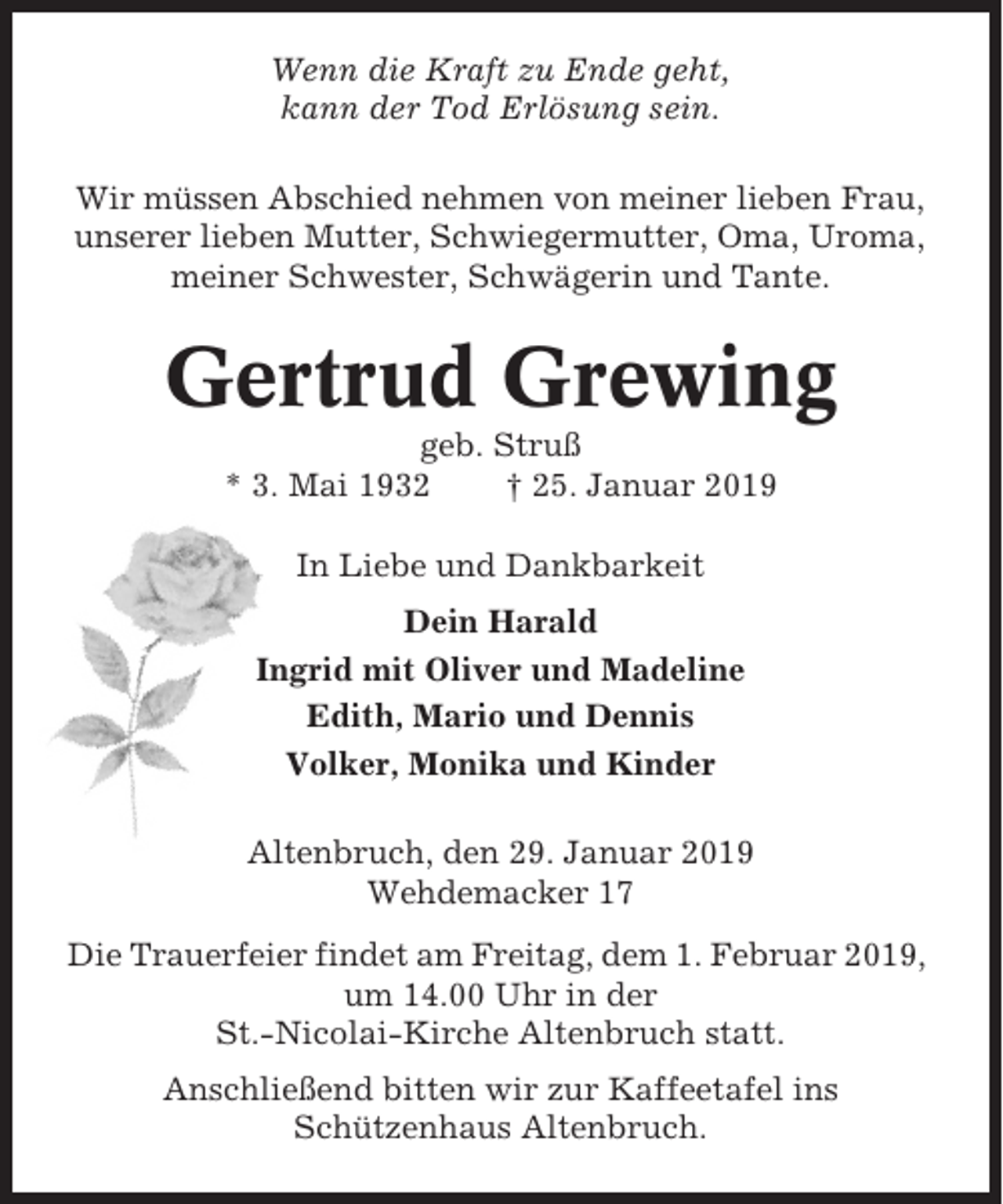 <p>Wenn die Kraft zu Ende geht,<br />kann der Tod Erlösung sein.<br />Wir müssen Abschied nehmen von meiner lieben Frau,<br />unserer lieben Mutter, Schwiegermutter, Oma, Uroma,<br />meiner Schwester, Schwägerin und Tante.</p><p>Gertrud Grewing<br />geb. Struß<br />* 3. Mai 1932<br />† 25. Januar 2019<br />In Liebe und Dankbarkeit<br />Dein Harald<br />Ingrid mit Oliver und Madeline<br />Edith, Mario und Dennis<br />Volker, Monika und Kinder<br />Altenbruch, den 29. Januar 2019<br />Wehdemacker 17<br />Die Trauerfeier findet am Freitag, dem 1. Februar 2019,<br />um 14.00 Uhr in der<br />St.-Nicolai-Kirche Altenbruch statt.<br />Anschließend bitten wir zur Kaffeetafel ins<br />Schützenhaus Altenbruch.</p>