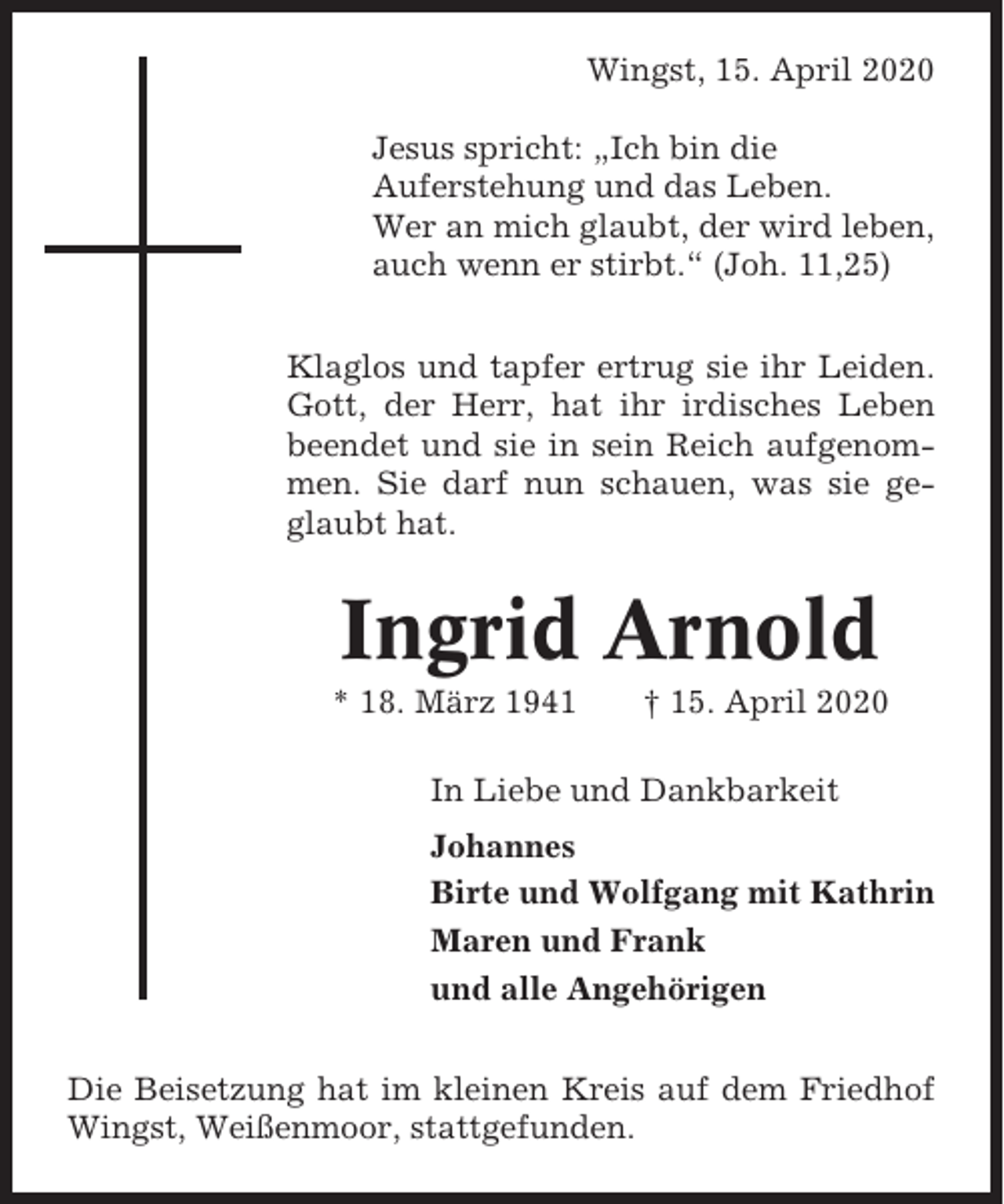 <p>Wingst, 15. April 2020<br />Jesus spricht: „Ich bin die<br />Auferstehung und das Leben.<br />Wer an mich glaubt, der wird leben,<br />auch wenn er stirbt.“ (Joh. 11,25)<br />Klaglos und tapfer ertrug sie ihr Leiden.<br />Gott, der Herr, hat ihr irdisches Leben<br />beendet und sie in sein Reich aufgenommen. Sie darf nun schauen, was sie geglaubt hat.</p><p>Ingrid Arnold<br />* 18. März 1941</p><p>† 15. April 2020</p><p>In Liebe und Dankbarkeit<br />Johannes<br />Birte und Wolfgang mit Kathrin<br />Maren und Frank<br />und alle Angehörigen<br />Die Beisetzung hat im kleinen Kreis auf dem Friedhof<br />Wingst, Weißenmoor, stattgefunden.</p>