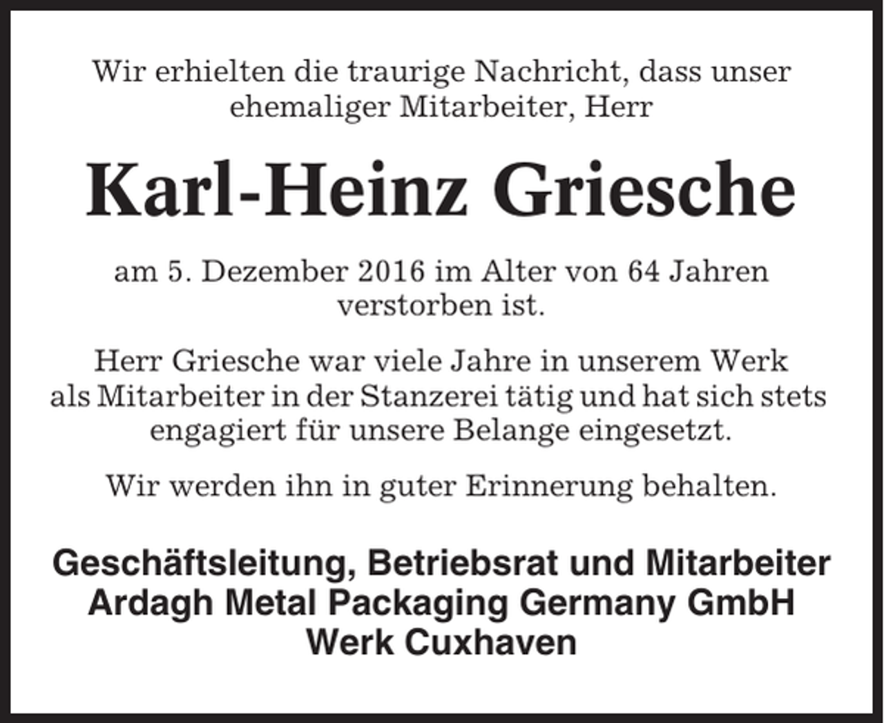 <p>Wir erhielten die traurige Nachricht, dass unser<br />ehemaliger Mitarbeiter, Herr</p><p>Karl-Heinz Griesche<br />am 5. Dezember 2016 im Alter von 64 Jahren<br />verstorben ist.<br />Herr Griesche war viele Jahre in unserem Werk<br />als Mitarbeiter in der Stanzerei tätig und hat sich stets<br />engagiert für unsere Belange eingesetzt.<br />Wir werden ihn in guter Erinnerung behalten.</p><p>Geschäftsleitung, Betriebsrat und Mitarbeiter<br />Ardagh Metal Packaging Germany GmbH<br />Werk Cuxhaven</p>