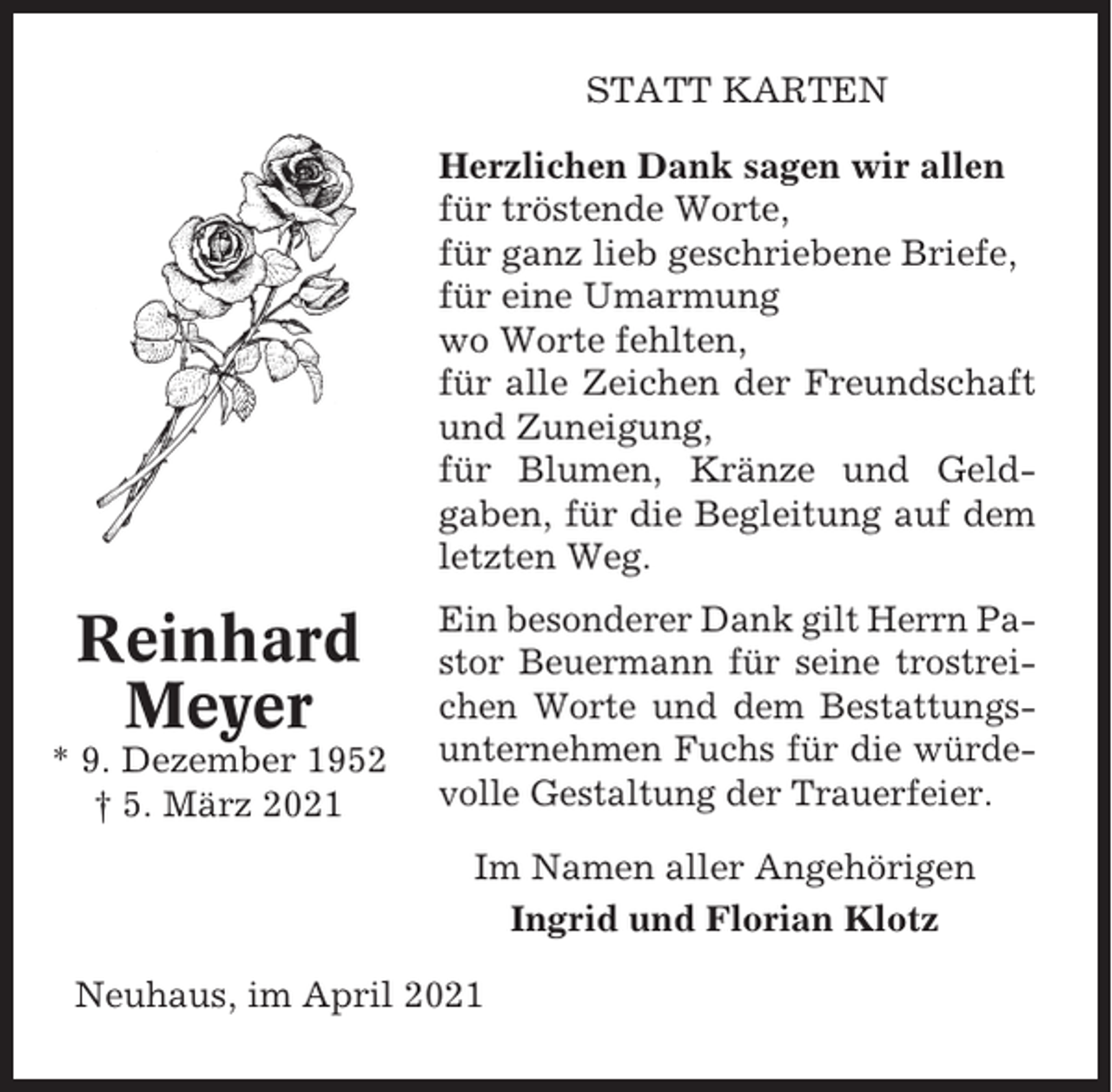 <p>STATT KARTEN<br />Herzlichen Dank sagen wir allen<br />für tröstende Worte,<br />für ganz lieb geschriebene Briefe,<br />für eine Umarmung<br />wo Worte fehlten,<br />für alle Zeichen der Freundschaft<br />und Zuneigung,<br />für Blumen, Kränze und Geldgaben, für die Begleitung auf dem<br />letzten Weg.</p><p>Reinhard<br />Meyer<br />* 9. Dezember 1952<br />† 5. März 2021</p><p>Ein besonderer Dank gilt Herrn Pastor Beuermann für seine trostreichen Worte und dem Bestattungsunternehmen Fuchs für die würdevolle Gestaltung der Trauerfeier.<br />Im Namen aller Angehörigen<br />Ingrid und Florian Klotz</p><p>Neuhaus, im April 2021</p>
