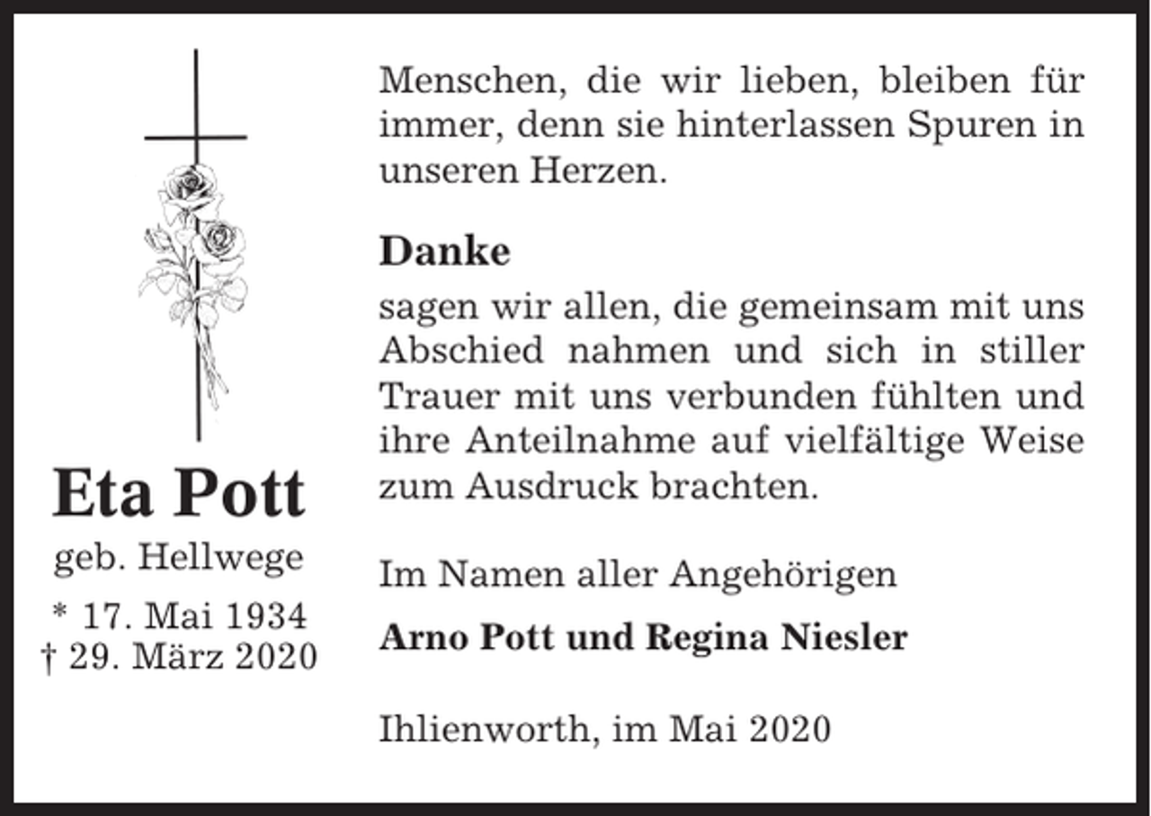 <p>Menschen, die wir lieben, bleiben für<br />immer, denn sie hinterlassen Spuren in<br />unseren Herzen.</p><p>Danke</p><p>Eta Pott</p><p>sagen wir allen, die gemeinsam mit uns<br />Abschied nahmen und sich in stiller<br />Trauer mit uns verbunden fühlten und<br />ihre Anteilnahme auf vielfältige Weise<br />zum Ausdruck brachten.</p><p>geb. Hellwege</p><p>Im Namen aller Angehörigen</p><p>* 17. Mai 1934<br />† 29. März 2020</p><p>Arno Pott und Regina Niesler<br />Ihlienworth, im Mai 2020</p>