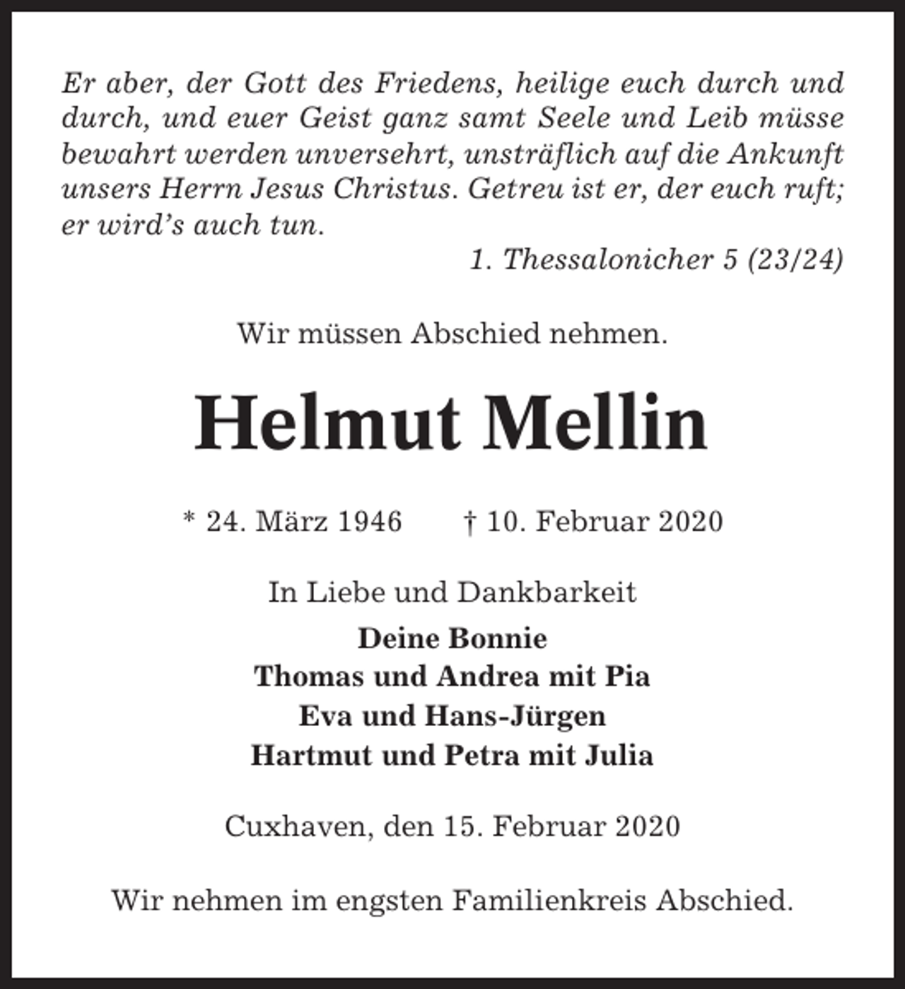 <p>Er aber, der Gott des Friedens, heilige euch durch und<br />durch, und euer Geist ganz samt Seele und Leib müsse<br />bewahrt werden unversehrt, unsträflich auf die Ankunft<br />unsers Herrn Jesus Christus. Getreu ist er, der euch ruft;<br />er wird’s auch tun.<br />1. Thessalonicher 5 (23/24)<br />Wir müssen Abschied nehmen.</p><p>Helmut Mellin<br />* 24. März 1946</p><p>† 10. Februar 2020</p><p>In Liebe und Dankbarkeit<br />Deine Bonnie<br />Thomas und Andrea mit Pia<br />Eva und Hans-Jürgen<br />Hartmut und Petra mit Julia<br />Cuxhaven, den 15. Februar 2020<br />Wir nehmen im engsten Familienkreis Abschied.</p>