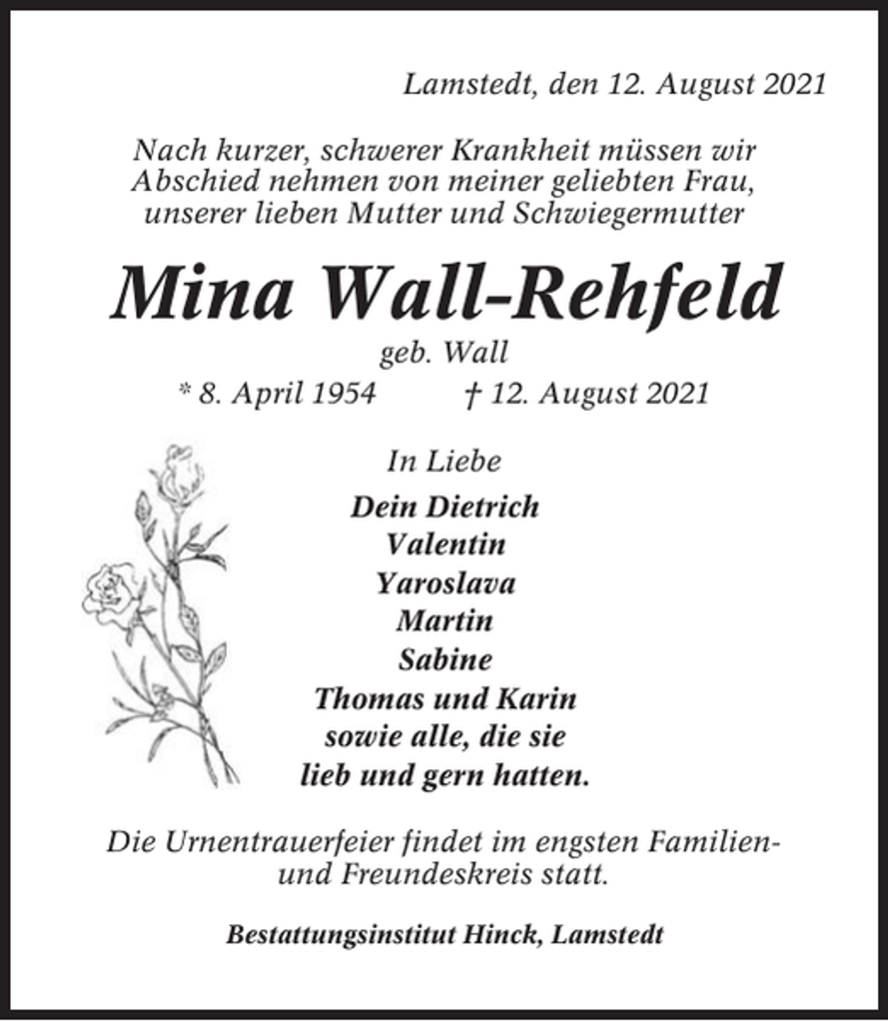<p>Lamstedt, den 12. August 2021<br />Nach kurzer, schwerer Krankheit müssen wir<br />Abschied nehmen von meiner geliebten Frau,<br />unserer lieben Mutter und Schwiegermutter</p><p>Mina Wall-Rehfeld<br />* 8. April 1954</p><p>geb. Wall<br />† 12. August 2021<br />In Liebe</p><p>Dein Dietrich<br />Valentin<br />Yaroslava<br />Martin<br />Sabine<br />Thomas und Karin<br />sowie alle, die sie<br />lieb und gern hatten.<br />Die Urnentrauerfeier findet im engsten Familienund Freundeskreis statt.<br />Bestattungsinstitut Hinck, Lamstedt</p>