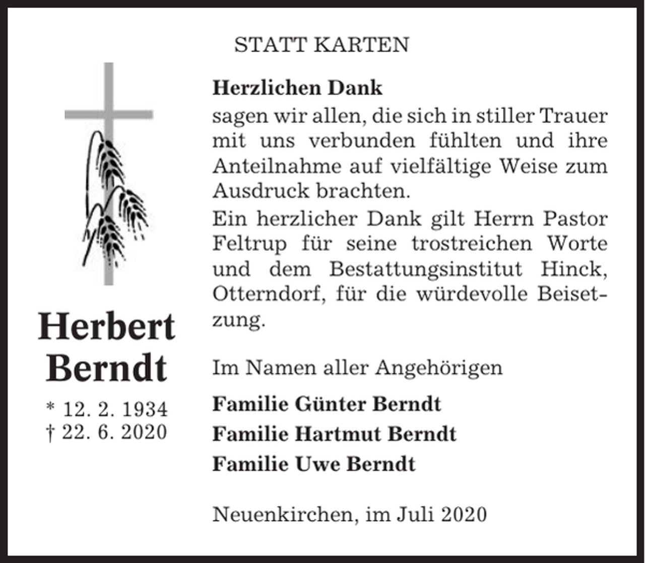 <p>STATT KARTEN</p><p>Herbert<br />Berndt<br />* 12. 2. 1934<br />† 22. 6. 2020</p><p>Herzlichen Dank<br />sagen wir allen, die sich in stiller Trauer<br />mit uns verbunden fühlten und ihre<br />Anteilnahme auf vielfältige Weise zum<br />Ausdruck brachten.<br />Ein herzlicher Dank gilt Herrn Pastor<br />Feltrup für seine trostreichen Worte<br />und dem Bestattungsinstitut Hinck,<br />Otterndorf, für die würdevolle Beisetzung.<br />Im Namen aller Angehörigen<br />Familie Günter Berndt<br />Familie Hartmut Berndt<br />Familie Uwe Berndt<br />Neuenkirchen, im Juli 2020</p>