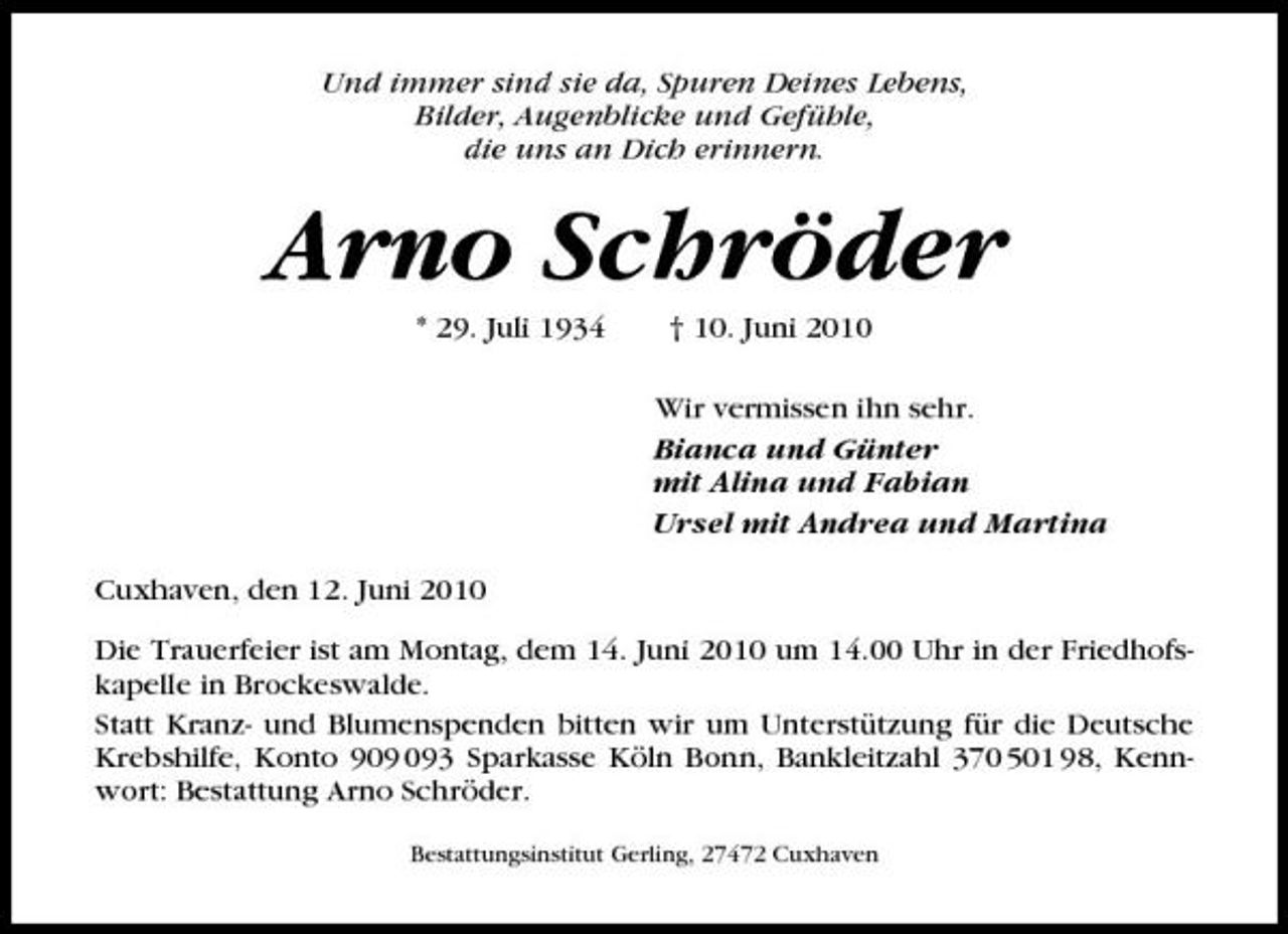 <p>Und immer sind sie da, Spuren Deines Lebens, Bilder, Augenblicke und Gefühle, die uns an Dich erinnern.</p><p>Arno Schröder<br />* 29. Juli 1934 † 10. Juni 2010 Wir vermissen ihn sehr. Bianca und Günter mit Alina und Fabian Ursel mit Andrea und Martina Cuxhaven, den 12. Juni 2010 Die Trauerfeier ist am Montag, dem 14. Juni 2010 um 14.00 Uhr in der Friedhofskapelle in Brockeswalde. Statt Kranz- und Blumenspenden bitten wir um Unterstützung für die Deutsche Krebshilfe, Konto 93 Sparkasse Köln Bonn, Bankleitzahl 370 501 98, Kennwort: Bestattung Arno Schröder.<br />Bestattungsinstitut Gerling, 27472 Cuxhaven</p>