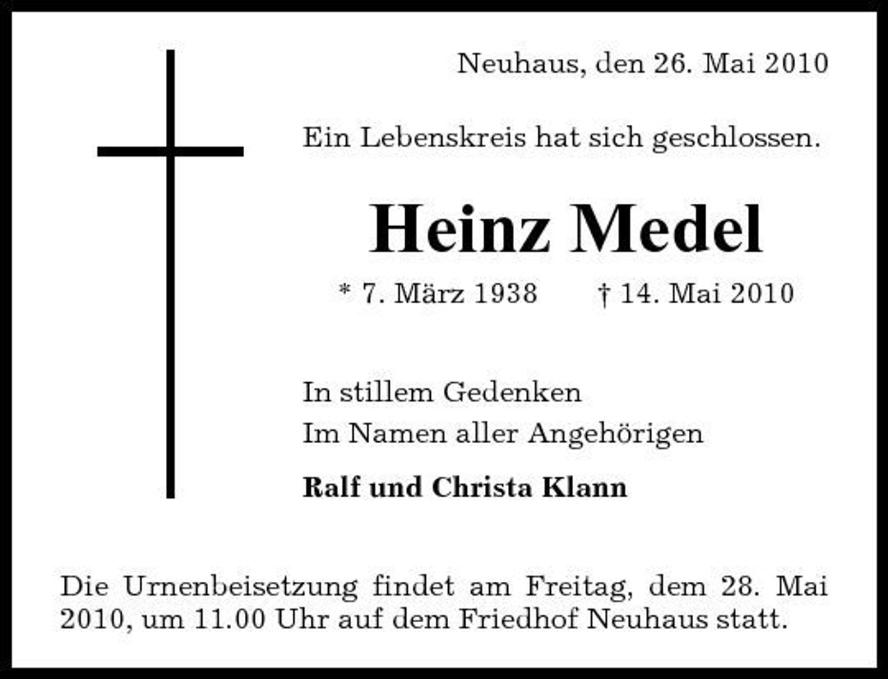 <p>Neuhaus, den 26. Mai 2010 Ein Lebenskreis hat sich geschlossen.</p><p>Heinz Medel<br />* 7. März 1938 † 14. Mai 2010 In stillem Gedenken Im Namen aller Angehörigen Ralf und Christa Klann</p><p>Die Urnenbeisetzung findet am Freitag, dem 28. Mai 2010, um 11.00 Uhr auf dem Friedhof Neuhaus statt.</p>