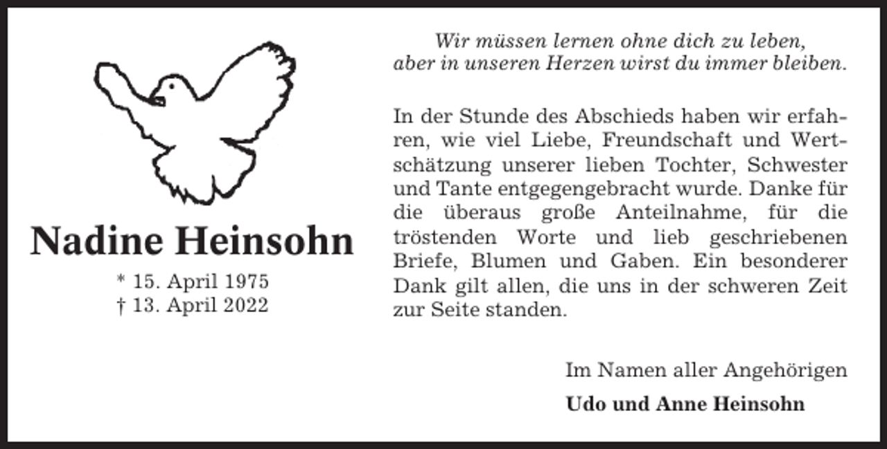 <p>Wir müssen lernen ohne dich zu leben,<br />aber in unseren Herzen wirst du immer bleiben.</p><p>Nadine Heinsohn<br />* 15. April 1975<br />† 13. April 2022</p><p>In der Stunde des Abschieds haben wir erfahren, wie viel Liebe, Freundschaft und Wertschätzung unserer lieben Tochter, Schwester<br />und Tante entgegengebracht wurde. Danke für<br />die überaus große Anteilnahme, für die<br />tröstenden Worte und lieb geschriebenen<br />Briefe, Blumen und Gaben. Ein besonderer<br />Dank gilt allen, die uns in der schweren Zeit<br />zur Seite standen.<br />Im Namen aller Angehörigen<br />Udo und Anne Heinsohn</p>